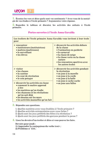14
1. Écoutez les vers et dites quels sont vos sentiments ? Avez-vous de la nostal-
gie de vos études à l’école primaire ? Argumentez votre réponse.
2. Regardez le tableau et discutez les activités des enfants à l’école
primaire.
Portes ouvertes à l’école Anna Gavalda
Les écoliers de l’école primaire Anna Gavalda vous invitent à leur école
pour
 rencontrer
 instituteurs (institutrices)
 maîtres (maîtresses)
 le surveillant
 les élèves
 découvrir les activités dehors
de la classe
 l’animation en garderie
 le carnaval
 la classe de neige
 la classe verte ou la classe
nature
 les rencontres sportives avec
les autres écoles
 visiter
 les classes
 la cantine
 la cour de récréation
 le coin potager
 découvrir les activités pendant
la récréation
 on joue à la marelle
 on joue à la corde
 on joue à la balle
 on joue à cache-cache
 on joue aux billes
 découvrir les activités en classe
 comment le maître apprend
à lire
 les matières qu’on étudie
 les chansons et les récitations
qu’on sait déjà
 les dessins sur les murs
 les activités manuelles qu’on fait
3. Répondez aux questions.
1. Quelles matières avez-vous étudiées à l’école primaire ?
2. Quelles activités extrascolaires avez-vous faites ?
3. Quels sont les jeux préférés des filles à la récréation ?
4. Quels sont les jeux préférés des garçons pendant la pause ?
4. Lisez les devoirs d’un écolier et dites si vous pouvez les faire.
Devoirs pour jeudi :
1) Apprendre la conjugaison du verbe tenir ;
2) Problème n° 154 ;
3
Klimenko_JuM_Fr_m_10-1ukr.indd 14 29.06.2010 16:05:12
 