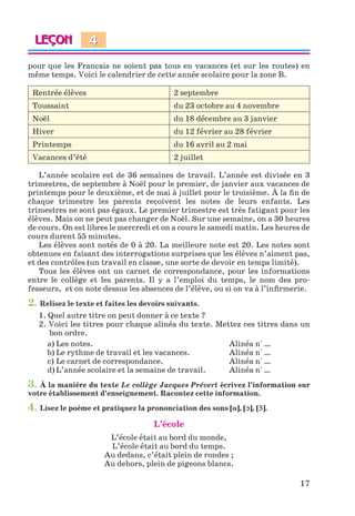 17
pour que les Français ne soient pas tous en vacances (et sur les routes) en
même temps. Voici le calendrier de cette année scolaire pour la zone B.
Rentrée élèves 2 septembre
Toussaint du 23 octobre au 4 novembre
Noël du 18 décembre au 3 janvier
Hiver du 12 février au 28 février
Printemps du 16 avril au 2 mai
Vacances d’été 2 juillet
L’année scolaire est de 36 semaines de travail. L’année est divisée en 3
trimestres, de septembre à Noël pour le premier, de janvier aux vacances de
printemps pour le deuxième, et de mai à juillet pour le troisième. À la fin de
chaque trimestre les parents reçoivent les notes de leurs enfants. Les
trimestres ne sont pas égaux. Le premier trimestre est très fatigant pour les
élèves. Mais on ne peut pas changer de Noël. Sur une semaine, on a 30 heures
de cours. On est libres le mercredi et on a cours le samedi matin. Les heures de
cours durent 55 minutes.
Les élèves sont notés de 0 à 20. La meilleure note est 20. Les notes sont
obtenues en faisant des interrogations surprises que les élèves n’aiment pas,
et des contrôles (un travail en classe, une sorte de devoir en temps limité).
Tous les élèves ont un carnet de correspondance, pour les informations
entre le collège et les parents. Il y a l’emploi du temps, le nom des pro-
fesseurs, et on note dessus les absences de l’élève, ou si on va à l’infirmerie.
2. Relisez le texte et faites les devoirs suivants.
1. Quel autre titre on peut donner à ce texte ?
2. Voici les titres pour chaque alinéa du texte. Mettez ces titres dans un
bon ordre.
a) Les notes. Alinéa n° …
b) Le rythme de travail et les vacances. Alinéa n° …
c) Le carnet de correspondance. Alinéa n° …
d) L’année scolaire et la semaine de travail. Alinéa n° …
3. À la manière du texte Le collège Jacques Prévert écrivez l’information sur
votre établissement d’enseignement. Racontez cette information.
4. Lisez le poème et pratiquez la prononciation des sons [o], [ɔ], [ɔ˜].
L’école
L’école était au bord du monde,
L’école était au bord du temps.
Au dedans, c’était plein de rondes ;
Au dehors, plein de pigeons blancs.
4
Klimenko_JuM_Fr_m_10-1ukr.indd 17 29.06.2010 16:05:12
 