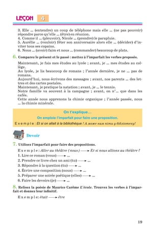 19
3. Elle … (entendre) un coup de téléphone mais elle … (ne pas pouvoir)
répondre parce qu’elle … (être) en réunion.
4. Comme il … (pleuvoir), Nicole … (prendre) le parapluie.
5. Aurélie … (vouloir) fêter son anniversaire alors elle … (décider) d’in-
viter tous ses copains.
6. Nous … (avoir) faim et nous … (commander) beaucoup de plats.
6. Comparez le présent et le passé : mettez à l’imparfait les verbes proposés.
Maintenant, je fais mes études au lycée ; avant, je … mes études au col-
lège.
Au lycée, je lis beaucoup de romans ; l’année dernière, je ne … pas de
romans.
Aujourd’hui, nous écrivons des messages ; avant, nos parents … des let-
tres et des cartes postales.
Maintenant, je pratique la natation ; avant, je … le tennis.
Notre famille va souvent à la campagne ; avant, on n’… que dans les
cafés.
Cette année nous apprenons la chimie organique ; l’année passée, nous
… la chimie minérale.
On t’explique…
On emploie l’imparfait pour faire une proposition.
E x e m p l e : Et si on allait à la bibliothèque ! A може нам піти у бібліотеку!
Devoir
7. Utilisez l’imparfait pour faire des propositions.
E x e m p l e : Aller au théâtre (nous) Et si nous allions au théâtre ?
1. Lire ce roman (vous) …
2. Prendre ce livre chez un ami (tu) …
3. Répondre à la question (tu) …
4. Écrire une composition (nous) …
5. Préparer une soirée poétique (elles) …
6. Faire les devoirs (je) …
8. Relisez la poésie de Maurice Carême L’école. Trouvez les verbes à l’impar-
fait et donnez leur infinitif.
E x e m p l e: était être
4
Klimenko_JuM_Fr_m_10-1ukr.indd 19 29.06.2010 16:05:12
 