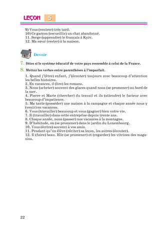 22
9) Vous (rentrer) très tard.
10) Ce garçon (recueillir) un chat abandonné.
11. Serge (apprendre) le français à Kyiv.
12. Ma sœur (rester) à la maison.
Devoir
7. Dites si le système éducatif de votre pays ressemble à celui de la France.
8. Mettez les verbes entre parenthèses à l’imparfait.
1. Quand j’(être) enfant, j’(écouter) toujours avec beaucoup d’attention
les belles histoires.
2. En vacances, il (lire) les romans.
3. Nous (acheter) souvent des glaces quand nous (se promener) au bord de
la mer.
4. Pierre et Marie (chercher) du travail et ils (attendre) le facteur avec
beaucoup d’impatience.
5. Ma tante (posséder) une maison à la campagne et chaque année nous y
(venir) en vacances.
6. Vous (travailler) beaucoup et vous (gagner) bien votre vie.
7. Il (travailler) dans cette entreprise depuis trente ans.
8. Chaque année, nous (passer) nos vacances à la montagne.
9. D’habitude, on (se promener) dans le jardin du Luxembourg.
10. Vous (écrire) souvent à vos amis.
11. Pendant qu’un élève (réciter) sa leçon, les autres (écouter).
12. Il (faire) beau. Elle (se promener) et (regarder) les vitrines des maga-
sins.
5
Klimenko_JuM_Fr_m_10-1ukr.indd 22 29.06.2010 16:05:13
 