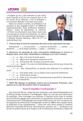 25
« J’espère qu’on a été entendus et pas seule-
ment écoutés et qu’ils ont compris que la clé
du succès de la réforme, c’est le dialogue »,
a-t-il ajouté. Rendez-vous dans trois mois.
Selon les lycéens invités, le président et le
ministre se sont engagés à faire « en 2010 des
expérimentations dans différents établisse-
ments » avant de généraliser la réforme.
« C’était une discussion sans tabou mais nous
n’avons pas eu toutes nos réponses, on nous a
un peu baladé sur les suppressions de postes »,
a indiqué Charles Dacquay, élève de 1ère au
lycée de Saint-Lô.
5. Trouvez dans le texte les synonymes des mots et des expressions suivants.
Commencer – … ; la rencontre – … ; trouver la solution – … ; tacher – … ;
abolition – … ; de la même manière … ; après … ; fonction – … .
6. Retrouvez les questions de cette conversation téléphonique et écrivez ce
dialogue dans votre cahier. Reproduisez ce dialogue avec votre voisin(e).
– … ? – Oui, j’ai cours le jeudi matin.
– … ? – Mon cours commence à 8 heures et 15.
– … ? – À 9 heures 10, j’ai deux heures de cours.
– … ? – Après ? Je vais à la bibliothèque pour écrire mon travail de
sciences humaines.
– … ? – Oui. Aujourd’hui, je prends mon déjeuner à la cantine du
lycée.
– … ? – Cet après-midi, j’ai un atelier avec le prof de littérature.
– … ? – Il dure deux heures.
– … ? – Non, je ne vais pas à l’entraînement aujourd’hui. Seulement
le mercredi et le dimanche.
7. DELF B2. Dégagez le problème soulevé par le document. Présentez votre
opinion sur le sujet de manière claire et argumentée.
Faut-il simplifier l’orthographe ?
Les moins de 30 ans, même les plus instruits, sont dysorthographiques et
la France entière massacre l’orthographe. Mais ce n’est pas une raison pour
la simplifier. Pour envisager une reforme, il faudrait avoir faire le constat
que les efforts engagés pour permettre à la population d’acquérir une bonne
connaissance de l’orthographe sont restés infructueux. Or ce n’est pas le cas.
La tentative de reforme de l’orthographe menée en 1990 a bien montré toute
la difficulté d’une simplification – outre son coût élevé puisqu’il faudrait
détruire l’ensemble des livres, dictionnaires, manuels, etc. … La France a un
devoir de préservation de la langue et de la littérature française à l’égard de
6-7
Klimenko_JuM_Fr_m_10-1ukr.indd 25 29.06.2010 16:05:14
 