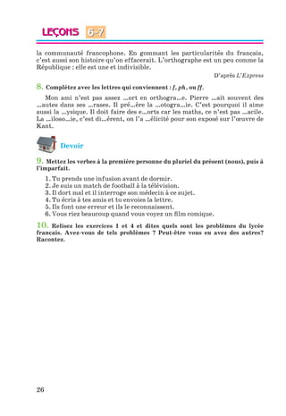 26
la communauté francophone. En gommant les particularités du français,
c’est aussi son histoire qu’on effacerait. L’orthographe est un peu comme la
République : elle est une et indivisible.
D’après L’Express
8. Complétez avec les lettres qui conviennent : f, ph, ou ff.
Mon ami n’est pas assez …ort en orthogra…e. Pierre …ait souvent des
…autes dans ses …rases. Il pré…ère la …otogra…ie. C’est pourquoi il aime
aussi la …ysique. Il doit faire des e…orts car les maths, ce n’est pas …acile.
La …iloso…ie, c’est di…érent, on l’a …élicité pour son exposé sur l’œuvre de
Kant.
Devoir
9. Mettez les verbes à la première personne du pluriel du présent (nous), puis à
l’imparfait.
1. Tu prends une infusion avant de dormir.
2. Je suis un match de football à la télévision.
3. Il dort mal et il interroge son médecin à ce sujet.
4. Tu écris à tes amis et tu envoies la lettre.
5. Ils font une erreur et ils le reconnaissent.
6. Vous riez beaucoup quand vous voyez un film comique.
10. Relisez les exercices 1 et 4 et dites quels sont les problèmes du lycée
français. Avez-vous de tels problèmes ? Peut-être vous en avez des autres?
Racontez.
6-7
Klimenko_JuM_Fr_m_10-1ukr.indd 26 29.06.2010 16:05:14
 