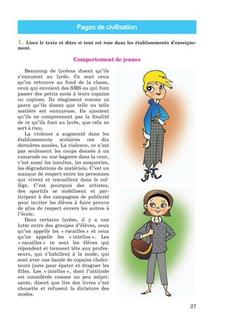 Pages de civilisation
27
1. Lisez le texte et dites si tout est rose dans les établissements d’enseigne-
ment.
Comportement de jeunes
Beaucoup de lycéens disent qu’ils
s’ennuient au lycée. Ce sont ceux
qu’on retrouve au fond de la classe,
ceux qui envoient des SMS ou qui font
passer des petits mots à leurs copains
ou copines. Ils réagissent comme ça
parce qu’ils disent que telle ou telle
matière est ennuyeuse. Ils ajoutent
qu’ils ne comprennent pas la finalité
de ce qu’ils font au lycée, que cela ne
sert à rien.
La violence a augmenté dans les
établissements scolaires ces dix
dernières années. La violence, ce n’est
pas seulement les coups donnés à un
camarade ou une bagarre dans la cour,
c’est aussi les insultes, les moqueries,
les dégradations de matériels. C’est un
manque de respect entre les personnes
qui vivent et travaillent dans le col-
lège. C’est pourquoi des artistes,
des sportifs se mobilisent et par-
ticipent à des campagnes de publicité
pour inviter les élèves à faire preuve
de plus de respect envers les autres à
l’école.
Dans certains lycées, il y a une
lutte entre des groupes d’élèves, ceux
qu’on appelle les « racailles » et ceux
qu’on appelle les « intellos ». Les
« racailles » ce sont les élèves qui
répondent et tiennent tête aux profes-
seurs, qui s’habillent à la mode, qui
sont avec une bande de copains chahu-
teurs juste pour épater et draguer les
filles. Les « intellos », dont l’attitude
est considérée comme un peu mépri-
sante, disent que lire des livres c’est
chouette et refusent la dictature des
modes.
Klimenko_JuM_Fr_m_10-1ukr.indd 27 29.06.2010 16:05:14
 