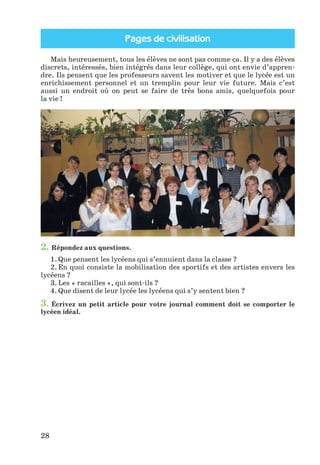 Pages de civilisation
28
Mais heureusement, tous les élèves ne sont pas comme ça. Il y a des élèves
discrets, intéressés, bien intégrés dans leur collège, qui ont envie d’appren-
dre. Ils pensent que les professeurs savent les motiver et que le lycée est un
enrichissement personnel et un tremplin pour leur vie future. Mais c’est
aussi un endroit où on peut se faire de très bons amis, quelquefois pour
la vie !
2. Répondez aux questions.
1. Que pensent les lycéens qui s’ennuient dans la classe ?
2. En quoi consiste la mobilisation des sportifs et des artistes envers les
lycéens ?
3. Les « racailles », qui sont-ils ?
4. Que disent de leur lycée les lycéens qui s’y sentent bien ?
3. Écrivez un petit article pour votre journal comment doit se comporter le
lycéen idéal.
Klimenko_JuM_Fr_m_10-1ukr.indd 28 29.06.2010 16:05:14
 