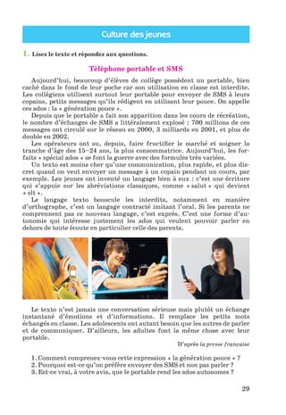 Culture des jeunes
29
1. Lisez le texte et répondez aux questions.
Téléphone portable et SMS
Aujourd’hui, beaucoup d’élèves de collège possèdent un portable, bien
caché dans le fond de leur poche car son utilisation en classe est interdite.
Les collégiens utilisent surtout leur portable pour envoyer de SMS à leurs
copains, petits messages qu’ils rédigent en utilisant leur pouce. On appelle
ces ados : la « génération pouce ».
Depuis que le portable a fait son apparition dans les cours de récréation,
le nombre d’échanges de SMS a littéralement explosé : 700 millions de ces
messages ont circulé sur le réseau en 2000, 3 milliards en 2001, et plus de
double en 2002.
Les opérateurs ont su, depuis, faire fructifier le marché et soigner la
tranche d’âge des 15–24 ans, la plus consommatrice. Aujourd’hui, les for-
faits « spécial ados » se font la guerre avec des formules très variées.
Un texto est moins cher qu’une communication, plus rapide, et plus dis-
cret quand on veut envoyer un message à un copain pendant un cours, par
exemple. Les jeunes ont inventé un langage bien à eux : c’est une écriture
qui s’appuie sur les abréviations classiques, comme « salut » qui devient
« slt ».
Le langage texto bouscule les interdits, notamment en manière
d’orthographe, c’est un langage contracté imitant l’oral. Si les parents ne
comprennent pas ce nouveau langage, c’est exprès. C’est une forme d’au-
tonomie qui intéresse justement les ados qui veulent pouvoir parler en
dehors de toute écoute en particulier celle des parents.
Le texto n’est jamais une conversation sérieuse mais plutôt un échange
instantané d’émotions et d’informations. Il remplace les petits mots
échangés en classe. Les adolescents ont autant besoin que les autres de parler
et de communiquer. D’ailleurs, les adultes font la même chose avec leur
portable.
D’après la presse française
1. Comment comprenez-vous cette expression « la génération pouce » ?
2. Pourquoi est-ce qu’on préfère envoyer des SMS et non pas parler ?
3. Est-ce vrai, à votre avis, que le portable rend les ados autonomes ?
Klimenko_JuM_Fr_m_10-1ukr.indd 29 29.06.2010 16:05:15
 