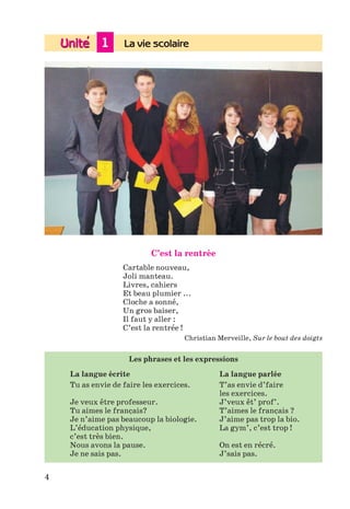 1 La vie scolaire
4
C’est la rentrée
Cartable nouveau,
Joli manteau.
Livres, cahiers
Et beau plumier ...
Cloche a sonné,
Un gros baiser,
Il faut y aller :
C’est la rentrée !
Christian Merveille, Sur le bout des doigts
Les phrases et les expressions
La langue écrite La langue parlée
Tu as envie de faire les exercices. T’as envie d’faire
les exercices.
Je veux être professeur. J’veux êt’ prof’.
Tu aimes le français? T’aimes le français ?
Je n’aime pas beaucoup la biologie. J’aime pas trop la bio.
L’éducation physique, La gym’, c’est trop !
c’est très bien.
Nous avons la pause. On est en récré.
Je ne sais pas. J’sais pas.
Klimenko_JuM_Fr_m_10-1ukr.indd 4 29.06.2010 16:05:09
 