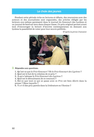 Le choix des jeunes
32
Pendant cette période riche en lectures et débats, des rencontres avec des
auteurs et des journalistes sont organisées, des articles rédigés par les
lecteurs eux-mêmes paraissent dans le journal du Goncourt des Lycéens et
un journal de bord est tenu dans chaque classe. Ce prix original permet avant
tout d’encourager la lecture d’œuvres contemporaines en donnant aux
lycéens la possibilité de voter pour leur œuvre préférée.
D’après la presse française
2. Répondez aux questions.
1. Qu’est-ce que le Prix Goncourt ? Et le Prix Goncourt des Lycéens ?
2. Quel est le but de la création de ce prix ?
3. À qui s’adresse le Prix Goncourt des Lycéens ?
4. Quel est le déroulement de ce concours ?
5. Est-ce que tout ce qui se passe avec ce Prix est bien décrit dans la
presse ? Dans laquelle ?
6. Y a-t-il des prix pareils dans la littérature en Ukraine ?
Klimenko_JuM_Fr_m_10-1ukr.indd 32 29.06.2010 16:05:15
 