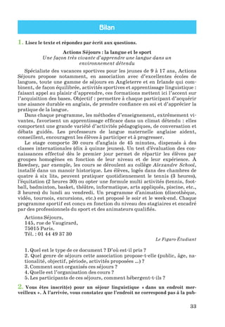Bilan
33
1. Lisez le texte et répondez par écrit aux questions.
Actions Séjours : la langue et le sport
Une façon très vivante d’apprendre une langue dans un
environnement détendu
Spécialiste des vacances sportives pour les jeunes de 9 à 17 ans, Actions
Séjours propose notamment, en association avec d’excellentes écoles de
langues, toute une gamme de séjours en Angleterre et en Irlande qui com-
binent, de façon équilibrée, activités sportives et apprentissage linguistique :
faisant appel au plaisir d’apprendre, ces formations mettent ici l’accent sur
l’acquisition des bases. Objectif : permettre à chaque participant d’acquérir
une aisance durable en anglais, de prendre confiance en soi et d’apprécier la
pratique de la langue.
Dans chaque programme, les méthodes d’enseignement, extrêmement vi-
vantes, favorisent un apprentissage efficace dans un climat détendu : elles
comportent une grande variété d’activités pédagogiques, de conversation et
débats guidés. Les professeurs de langue maternelle anglaise aident,
conseillent, encouragent les élèves à participer et à progresser.
Le stage comporte 30 cours d’anglais de 45 minutes, dispensés à des
classes internationales (dix à quinze jeunes). Un test d’évaluation des con-
naissances effectué dès le premier jour permet de répartir les élèves par
groupes homogènes en fonction de leur niveau et de leur expérience. À
Bawdsey, par exemple, les cours se déroulent au collège Alexandre School,
installé dans un manoir historique. Les élèves, logés dans des chambres de
quatre à six lits, peuvent pratiquer quotidiennement le tennis (3 heures),
l’équitation (2 heures 30) ou opter une formule multi activités (tennis, foot-
ball, badminton, basket, théâtre, informatique, arts appliqués, piscine, etc.,
3 heures) du lundi au vendredi. Un programme d’animation (discothèque,
vidéo, tournois, excursions, etc.) est proposé le soir et le week-end. Chaque
programme sportif est conçu en fonction du niveau des stagiaires et encadré
par des professionnels du sport et des animateurs qualifiés.
Actions Séjours,
145, rue de Vaugirard,
75015 Paris.
Tél. : 01 44 49 37 30
Le Figaro-Étudiant
1. Quel est le type de ce document ? D’où est-il pris ?
2. Quel genre de séjours cette association propose-t-elle (public, âge, na-
tionalité, objectif, période, activités proposées …) ?
3. Comment sont organisés ces séjours ?
4. Quelle est l’organisation des cours ?
5. Les participants de ces séjours, comment hébergent-t-ils ?
2. Vous êtes inscrit(e) pour un séjour linguistique « dans un endroit mer-
veilleux ». À l’arrivée, vous constatez que l’endroit ne correspond pas à la pub-
Klimenko_JuM_Fr_m_10-1ukr.indd 33 29.06.2010 16:05:15
 