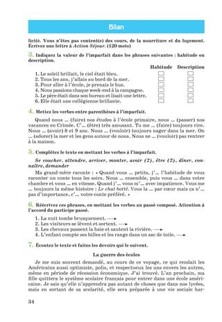 Bilan
34
licité. Vous n’êtes pas content(e) des cours, de la nourriture et du logement.
Écrivez une lettre à Action Séjour. (120 mots)
3. Indiquez la valeur de l’imparfait dans les phrases suivantes : habitude ou
description.
Habitude Description
1. Le soleil brillait, le ciel était bleu.
2. Tous les ans, j’allais au bord de la mer.
3. Pour aller à l’école, je prenais le bus.
4. Nous passions chaque week-end à la campagne.
5. Le père était dans son bureau et lisait une lettre.
6. Elle était une collégienne brillante.
4. Mettez les verbes entre parenthèses à l’imparfait.
Quand nous … (faire) nos études à l’école primaire, nous … (passer) nos
vacances en Crimée. C’… (être) très amusant. Tu me … (faire) toujours rire.
Nous … (avoir) 8 et 9 ans. Nous … (vouloir) toujours nager dans la mer. On
… (adorer) la mer et les gens autour de nous. Nous ne … (vouloir) pas rentrer
à la maison.
5. Complétez le texte en mettant les verbes à l’imparfait.
Se coucher, attendre, arriver, monter, avoir (2), être (2), dîner, con-
naître, demander
Ma grand-mère raconte : « Quand vous … petits, j’… l’habitude de vous
raconter un conte tous les soirs. Nous … ensemble, puis vous … dans votre
chambre et vous … en vitesse. Quand j’… vous m’… avec impatience. Vous me
… toujours la même histoire : Le chat botté. Vous la … par cœur mais ça n’…
pas d’importance, c’… votre conte préféré. »
6. Réécrivez ces phrases, en mettant les verbes au passé composé. Attention à
l’accord du participe passé.
1. La nuit tombe brusquement.
2. Les visiteurs se lèvent et sortent.
3. Les chevaux passent la haie et sautent la rivière.
4. L’enfant compte ses billes et les range dans un sac de toile.
7. Écoutez le texte et faites les devoirs qui le suivent.
La guerre des écoles
Je me suis souvent demandé, au cours de ce voyage, ce qui rendait les
Américains aussi optimiste, polis, et respectueux les uns envers les autres,
même en période de récession économique. J’ai trouvé. L’an prochain, ma
fille quittera le système scolaire français pour entrer dans une école améri-
caine. Je sais qu’elle n’apprendra pas autant de choses que dans nos lycées,
mais en sortant de sa scolarité, elle sera préparée à une vie sociale har-
Klimenko_JuM_Fr_m_10-1ukr.indd 34 29.06.2010 16:05:15
 