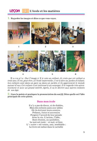 5
1. Regardez les images et dites ce que vous voyez.
1 2
4 5 6
3
E x e m p l e : Sur l’image n° 6 je vois un enfant. Je crois que cet enfant a
trois ans. Il est, peut-être, à l’école maternelle, c’est-à-dire au jardin d’enfant.
Les enfants sont dans un parc ou dans un jardin et ils apprennent le monde
autour d’eux. Cet enfant s’est intéressé à un escargot. Il le regarde très atten-
tivement et avec un grand intérêt. Après, il va le décrire aux autres enfants
de son âge.
2. Lisez la poésie et pratiquez la prononciation du son [i]. Dites quelle est l’idée
principale de cette poésie.
Dans mon école
Il n’y a pas de dieux, ni de diables,
Mais des enfants assis aux tables
Où ils écrivent leurs avenirs.
Présent, futur et souvenirs
Forgent l’accord de leur pensée
Avec la vie. L’action, l’idée,
Sont réunies, au quotidien.
Le mot est juste – ni mal, ni bien
L’ « autre » est voisin, ami, semblable :
Le livre est même dans le cartable
L’école et les matières
1
Klimenko_JuM_Fr_m_10-1ukr.indd 5 29.06.2010 16:05:10
 