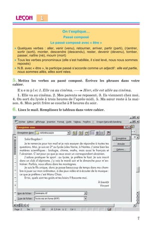 7
On t’explique…
Passé composé
Le passé composé avec « être »
 Quelques verbes : aller, venir (venu), retourner, arriver, partir (parti), (r)entrer,
sortir (sorti), monter, descendre (descendu), rester, devenir (devenu), tomber,
passer, naître (né), mourir (mort)
 Tous les verbes pronominaux (elle s’est habillée, il s’est levé, nous nous sommes
reposés)
 N.B. avec « être », le participe passé s’accorde comme un adjectif : elle est partie,
nous sommes allés, elles sont nées.
5. Mettez les verbes au passé composé. Écrivez les phrases dans votre
cahier.
E x e m p l e: 1. Elle va au cinéma. Hier, elle est allée au cinéma.
1. Elle va au cinéma. 2. Mes parents se reposent. 3. Ils viennent chez moi.
4. On sort du lycée à trois heures de l’après-midi. 5. Ma sœur reste à la mai-
son. 6. Mon petit frère se couche à 9 heures du soir.
6. Lisez le mail. Remplissez le tableau dans votre cahier.
Salut Bogdan !
Je te remercie pour ton mail et je vais essayer de répondre à toutes tes
questions. Moi, je suis en 2e au lycée Jules Verne, à Nantes. J’aime bien les
matières scientifiques : biologie, chimie, maths, mais aussi le français et
l’ukrainien. C’est pour ça que je veux avoir un correspondant ukrainien.
J’adore pratiquer le sport : au lycée, je préfère le foot. Je suis inscrit
dans un club d’alpinisme, j’y vais le mardi soir et le dimanche pour m’en-
traîner. Parfois, nous allons dans les montagnes.
Je suis le fils unique, donc je passe beaucoup de temps dans ma cham-
bre à jouer sur mon ordinateur, à des jeux vidéo et à écouter de la musique :
ce que je préfère c’est Manu Chao.
Et toi, quels sont tes goûts et tes loisirs ? Raconte-moi.
À bientôt
Vincent
1
Klimenko_JuM_Fr_m_10-1ukr.indd 7 29.06.2010 16:05:10
 