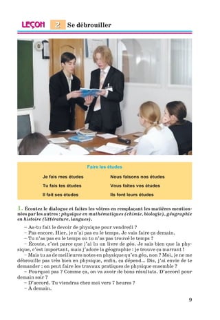 9
Faire les études
Je fais mes études Nous faisons nos études
Tu fais tes études Vous faites vos études
Il fait ses études Ils font leurs études
1. Écoutez le dialogue et faites les vôtres en remplaçant les matières mention-
nées par les autres : physique en mathématiques (chimie, biologie), géographie
en histoire (littérature, langues).
– As-tu fait le devoir de physique pour vendredi ?
– Pas encore. Hier, je n’ai pas eu le temps. Je vais faire ça demain.
– Tu n’as pas eu le temps ou tu n’as pas trouvé le temps ?
– Écoute, c’est parce que j’ai lu un livre de géo. Je sais bien que la phy-
sique, c’est important, mais j’adore la géographie : je trouve ça marrant !
– Mais tu as de meilleures notes en physique qu’en géo, non ? Moi, je ne me
débrouille pas très bien en physique, enfin, ça dépend… Dis, j’ai envie de te
demander : on peut faire les travaux pratiques de physique ensemble ?
– Pourquoi pas ? Comme ça, on va avoir de bons résultats. D’accord pour
demain soir ?
– D’accord. Tu viendras chez moi vers 7 heures ?
– À demain.
Se débrouiller
2
Klimenko_JuM_Fr_m_10-1ukr.indd 9 29.06.2010 16:05:10
 