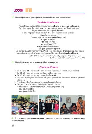 10
2. Lisez le poème et pratiquez la prononciation des sons nasaux.
Rentrée des classes
Tous les deux habillés de neuf nous allons la main dans la main.
Sur les pavés du petit matin, l’eau du ruisseau brille et cela vaut
la peine de mettre le pied dedans.
Nous regardons au loin et déjà nous sommes enfermés
dans le cartable.
Nous avons vu les plus grands devenir
un peu Gaulois
un peu pluriel
un peu Henri IV
un peu débit de robinet
un peu passé composé.
Un autre monde va s’ouvrir. Peut-être est-il plus transparent que l’eau
du ruisseau et plus beau que les escaliers où les cris rebondissent.
Gabriel Cousin, Poèmes d’un grand-père pour de grands enfants –
Éditions Saint-Germain-des-Prés – 1980
3. Lisez l’information et racontez-la à vos copains.
L’école en France
 De 6 ans à 11 ans on est élève à l’école primaire : écolier (écolière).
 De 11 à 15 ans on est au collège : collégien(ne).
 De 15 à 18 ans on est au lycée : lycéen(ne).
 Dans un lycée professionnel on peut passer un brevet ou un bac profes-
sionnel.
 À la fin du lycée on passe le baccalauréat (bac).
 On peut continuer après le baccalauréat dans :
– un institut universitaire de technologie (IUT) ;
– une université ;
– une grande école.
4. À la manière de l’information de l’exercice 3, écrivez la même intitulée L’éco-
le en Ukraine.
2
Klimenko_JuM_Fr_m_10-1ukr.indd 10 29.06.2010 16:05:11
 