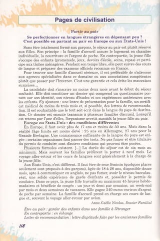 Pages de civilisation
Partir au pair
Se perfectionner en langues étrangères en dépensant peu ?
C’est possible en partant au pair en Europe ou aux Etats-Unis !
Sans être totalement fermé aux garçons, le séjour au pair est plutôt réservé
aux filles. Son principe : la famille d’accueil assure le logement en chambre
individuelle, la nourriture et l’argent de poche. En contrepartie, la jeune fille
s’occupe des enfants (promenade, jeux, devoirs d’école, soins, repas) et parti­
cipe aux tâches ménagères. Pendant son temps libre, elle peut suivre des cours
de langue et préparer des examens officiels reconnus en France.
Pour trouver une famille d’accueil sérieuse, il est préférable de s’adresser
aux agences spécialisées dans ce domaine ou aux associations compétentes
plutôt que passer par l’Internet. C’est une garantie et cela évite les mauvaises
surprises...
La candidate doit s’inscrire au moins deux mois avant le début du séjour
souhaité. Elle doit constituer un dossier qui comprend un questionnaire por­
tant sur son identité, son niveau d’études et ses expériences antérieures avec
les enfants. S’y ajoutent : une lettre de présentation pour la famille, un certifi­
cat médical de moins de trois mois et, si possible, des lettres de recommanda­
tion. Il est souhaitable que le tout soit écrit dans la langue du pays de destina­
tion. Ce dossier est ensuite transmis à plusieurs familles d’accueil. Lorsqu’il
est retenu par l’une d’elles, l’organisme avertit aussitôt la jeune fille au pair.
Europe ou Etats-Unis : des conditions différentes
En Europe, il faut avoir plus de 17 ans et moins de 30 ans. Mais dans la
réalité l’âge limite est moins élevé : 25 ans en Allemagne, 27 ans pour la
Grande Bretagne. Une connaissance suffisante de la langue du pays est exi­
gée : certains organismes font passer des tests. Ne pas fumer et être titulaire
du permis de conduire sont d’autres conditions qui peuvent être posées.
Plusieurs formules existent. [...] La durée du séjour est de six mois au
minimum. Mais souvent les familles préfèrent la porter à neuf mois. Le
voyage aller-retour et les cours de langues sont généralement à la charge de
la jeune fille.
Aux Etats-Unis, c’est différent. Il faut être de sexe féminin (quelques places
seulement sont proposés à des garçons), âgée de 18 à 26 ans, disponible douze
mois, apte à communiquer en anglais, ne pas fumer, avoir le niveau baccalau­
réat, une solide expérience de garde d’enfants et, posséder le permis de
conduire. Dans ce pays, la jeune fille travaille au maximum 45 heures hebdo­
madaires et bénéficie de congés : un jour et demi par semaine, un week-end
par mois et deux semaines de vacances. Elle gagne 240 euros environ d’argent
de poche par semaine. La famille d’accueil prend en charge ses cours de lan­
gue et, souvent le voyage aller-retour par avion.
Anne-Gaëlle Nicolas, Dossier Familial
Être au pair : garder des enfants dans une famille à letranger
En contrepartie : en échange
Lettre de recommandation : lettre d’aptitude faite par les anciennes familles
U 8
 
