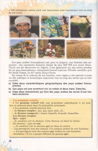 1 500 kilomètres, créant ainsi une importante zone économique tout au long
de son cours.
Les pays arabes francophones ont, pour la plupart, une histoire très an­
ciennes : des ossements humains datant de plus 500 000 ans avant Jésus-
Christ ont été découverts en Algérie. C’est également sur des terres proches
de ces pays francophones, notamment l’actuel royaume d’Arabie Saoudite, qu’a
été fondé l’islam, en 617 après Jésus-Christ.
En raison de la richesse de son histoire, cette région a été amenée à jouer
un rôle politique et économique important tout au long des siècles qui se sont
succédés.
a) Citez deux caractéristiques géographiques des pays arabes franco­
phones.
b) Ces pays ont une ouverture sur un océan et deux mers. Citez-les.
c) Citez deux événements qui font des pays arabes les terres d’une his­
toire ancienne.
Les pronoms relatifs
• Un pronom relatif relie une proposition subordonnée à un nom j
(ou un prénom) placé dans la proposition principale.
• Les pronoms relatifs peuvent être :
- de formes simples : qui, que, quoi, dont, où ;
- de formes composés : lequel, laquelle, lesquels, lesquelles.
Les formes simples
Qui - sujet
- Je voudrais voir la chemise. Cette chemise est dans la vitrine.
(la chemise - sujet de est)
—yJe voudrais voir la chemise qui est dans la vitrine.
- Les perroquets sont des oiseaux. Ces oiseaux imitent la voix humaine.
—yLes perroquets sont des oiseaux qui imitent la voix humaine.
Attention ! Il n’y a jamais d’élision du pronom qui.
n
 