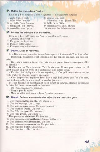 7". Mettes les mots dans l’ordre.
E x e m p l e : surgelés / des / légumes —►des légumes surgelés
1. verte / une / veste
2. sales / des / mains
3. agréable / une / maison
4. fatiguant / un / travail
5. nouvelle / une / gare
6. vieux / un / ami
7. japonaise / une / jeune fille
8. belle / une / fille
9. exclamative / une / phrase
10. noires / des / chaussettes
Formez les adjectifs sur les verbes.
E x e m p l e : intéresser, un film —» un film intéressant
1. Amuser, un acteur —>
2. Fatiguer, un bruit —>
3. Polluer, cette usine —>
4. Etonner, quelle histoire —»
Devoir. Lisez et racontez.
A. —Dis, maman, combien je représente pour toi, demande Toto à sa mère.
- Beaucoup, beaucoup, c’est incalculable, lui répond maman, un peu sur­
prise.
- Bon, alors maman, tu ne pourrais pas me prêter trente euros pour aller
au cinéma ?
B. C’est encore Toto (mais un Toto de six ans). Il n’est pas content, car il
vient d’avoir un petit frère et il préférerait une petite sœur.
- Eh bien, lui réplique un de ses copains, tu n’as qu’à demander à tes pa­
rents d’aller le changer contre une sœur.
- C’est impossible, réplique Toto, il y a déjà huit jours que l’on s’en sert,
c’est inchangeable, le marchand ne voudra jamais...
C. Toto dessine en s’appliquant et en tirant la langue. Maman s’approche
de lui et lui demande ce qu’il va dessiner.
- Oh ! Une locomotive, maman.
- Il n’y a pas de roues ?
- Mais si, elles sont encore dans l’encrier, maman...
/ 0 . Devoir. Écrivez le masculin des adjectifs en caractère gras.
1. Une région intéressante. Un séjour ....
2. Une belle plage. Un ... pays.
3.Une voiture spacieuse. Un appartement ....
4. Une journée triste. Un jour ....
5. Une fille maigre. Un homme ....
6. Une jupe grise. Un temps ....
7.Une personne sérieuse. Un homme ....
8. Une personne sympathique. Un caractère ....
9. Une plaisanterie amusante. Un film ....
10. Une boisson très mauvaise. Un plat très ....
11. Une réponse nulle. Un acteur ... .
12. Une histoire drôle. Un récit ....
123
 