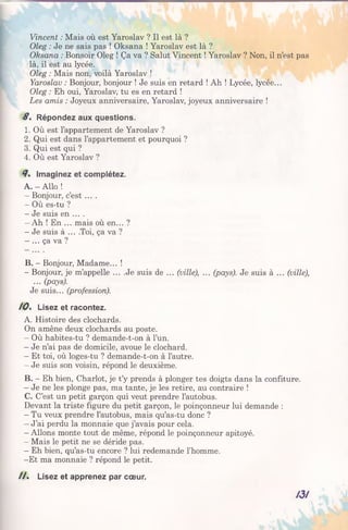 Vincent : Mais où est Yaroslav ? Il est là ?
Oleg : Je ne sais pas ! Oksana ! Yaroslav est là ?
Oksana : Bonsoir Oleg ! Ça va ? Salut Vincent ! Yaroslav ? Non, il n’est pas
là, il est au lycée.
Oleg : Mais non, voilà Yaroslav !
Yaroslav : Bonjour, bonjour ! Je suis en retard ! Ah ! Lycée, lycée...
Oleg : Eh oui, Yaroslav, tu es en retard !
Les amis : Joyeux anniversaire, Yaroslav, joyeux anniversaire !
S. Répondez aux questions.
1. Où est l’appartement de Yaroslav ?
2. Qui est dans l’appartement et pourquoi ?
3. Qui est qui ?
4. Où est Yaroslav ?
7 . Imaginez et complétez.
A. - Allo !
- Bonjour, c’est ....
- Où es-tu ?
- Je suis en ... .
- Ah ! En ... mais où en... ?
- Je suis à ... .Toi, ça va ?
- ... ça va ?
B. - Bonjour, Madame... !
- Bonjour, je m’appelle ... .Je suis de ... (ville), ... (pays). Je suis à ... (ville),
... (pays).
Je suis... (profession).
10% Lisez et racontez.
A. Histoire des clochards.
On amène deux clochards au poste.
- Où habites-tu ? demande-t-on à l’un.
- Je n’ai pas de domicile, avoue le clochard.
- Et toi, où loges-tu ? demande-t-on à l’autre.
- Je suis son voisin, répond le deuxième.
B. - Eh bien, Chariot, je t’y prends à plonger tes doigtsdansla confiture.
- Je ne les plonge pas, ma tante, je les retire, au contraire!
C. C’est un petit garçon qui veut prendre l’autobus.
Devant la triste figure du petit garçon, le poinçonneur lui demande :
- Tu veux prendre l’autobus, mais qu’as-tu donc ?
- J’ai perdu la monnaie que j’avais pour cela.
- Allons monte tout de même, répond le poinçonneur apitoyé.
- Mais le petit ne se déride pas.
- Eh bien, qu’as-tu encore ? lui redemande l’homme.
-E t ma monnaie ? répond le petit.
/ / . Lisez et apprenez par cœur.
A3/
 