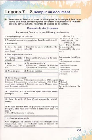 Leçons 7 — 8 Remplir un document
/ . Pour aller en France ou dans un autre pays de Schengen il faut rece
voir le visa. Vous devez remplir le document et le présenter à l’Ambas
sade du pays souhaité. Regardez et étudiez ce document.
Demande de visa Schengen
Le présent formulaire est délivré gratuitement
1. Nom(s) (nom(s) de famille) RÉSERVÉ AUX
SERVICES DE L’AM­
BASSADE OU DU2. Nom(s) de naissance (nom(s) de famille antérieur(s)
3. Prénom(s) CONSULAT
Date d’introduction
de la demande:
Responsable du dos­
sier :
4. Date de nais­
sance (année-
mois-jour)
5. Numéro de carte d’identité (fa­
cultatif)
6. Lieu et pays de naissance
7. Nationalité(s)
actuelle(s)
8. Nationalité d’origine (à la nais­
sance)
Documents justifica­
tifs
□ Passeport en cours de
validité
□ Moyens financiers
□ Invitation
□ Moyens de transport
□ Assurance maladie
9. Sexe
□ Masculin □ Fémi­
nin
10. Situation familiale :
□ Célibataire □ Marié(e) □ Séparé(e)
□ Divorcé(e) □ Veuf(veuve) □ Autre :
11. Nom du père 12. Nom de la mère
□ Autres:
13. Type de passeport :
□ Passeport national □ Passeport diplomatique □ Passeport
de service □ Document de voyage (convention de 1951) □ Pas­
seport pour étrangers □ Passeport de marin □ Autre docu­
ment de voyage (préciser) :
Visa:
□ Refusé
□ Accordé
Caractéristiques du
visa :
14. Numéro de
passeport
15. Autorité ayant délivré le passe­
port
16. Date de déli­
vrance
17. Date d’expiration de la validité
18. Si vous résidez dans un pays autre que votre pays
d’origine, êtes-vous autorisé(e) à retourner dans ce
pays ?
□ Non □ Oui (numéro et validité)
* 19. Occupation actuelle
* 20. Employeur et adresse et numéro de téléphone de
l’employeur. Pour les étudiants, nom et adresse de
l’établissement d’enseignement.
/33
 