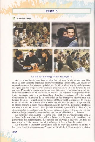 Bilan 5
/ . Lisez le texte.
La vie est un long fleuve tranquille
Au cours des trente dernières années, les rythmes de vie se sont modifiés,
mais ils sont toujours organisés autour des mêmes temps forts. Les heures de
repas demeurent des moments privilégiés. La vie professionnelle est largement
marquée par ces coupures quotidiennes, puisque entre 12 et 13 heures, la plu­
part des Français prennent une heure pour déjeuner. Le soir, on dîne générale­
ment aux alentours de 19 heures ou 20 heures. Les horaires étant pratiquement
identiques pour tous ceux qui travaillent, les citadins doivent affronter quoti­
diennement la saturation de la circulation et des transports en commun aux
heures de pointe - le matin entre 7 heures et 9 heures 30, le soir entre 17 heures
et 19 heures 30. Les enfants vont à l’école toute la journée (matin et après-midi,
la classe s’arrête à seize heures trente), sauf le mercredi. Beaucoup d’enfants
ont cours le samedi matin, mais jamais le samedi après-midi ni, bien sûr, le
dimanche. La vie scolaire règle la vie des enfants. Quand « il y a école » le len­
demain, les jeunes enfants se couchent tôt, entre 20 heures et 21 heures.
Le samedi et le dimanche —le week-end —sont des jours de rupture avec le
rythme de la semaine, même s’il y a beaucoup de gens qui travaillent, en
particulier les commerçants. Le samedi est souvent le jour où l’on fait les
courses pour toute la semaine, et le ménage « à fond » dans la maison.
Le dimanche a un statut particulier, c’est un jour « pas comme les autres ».
Le repos dominical remonte en France, au IVesiècle, à l’époque de la christia-
/38
 