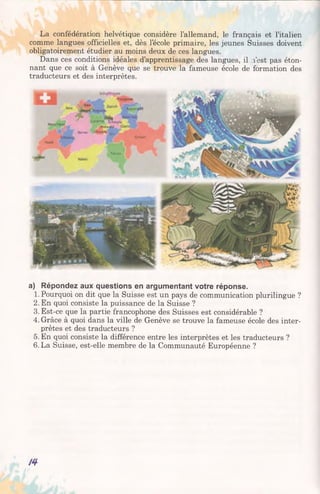 La confédération helvétique considère l’allemand, le français et l’italien
comme langues officielles et, dès l’école primaire, les jeunes Suisses doivent
obligatoirement étudier au moins deux de ces langues.
Dans ces conditions idéales d’apprentissage des langues, il l'est pas éton­
nant que ce soit à Genève que se trouve la fameuse école de formation des
traducteurs et des interprètes.
a) Répondez aux questions en argumentant votre réponse.
1. Pourquoi on dit que la Suisse est un pays de communication plurilingue ?
2. En quoi consiste la puissance de la Suisse ?
3. Est-ce que la partie francophone des Suisses est considérable ?
4. Grâce à quoi dans la ville de Genève se trouve la fameuse école des inter­
prètes et des traducteurs ?
5. En quoi consiste la différence entre les interprètes et les traducteurs ?
6. La Suisse, est-elle membre de la Communauté Européenne ?
/4
 