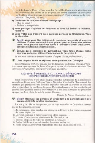 vent de devenir Thierry Henry ou des David Beckham, mais attention, on
est seulement des cadets et on ne peut pas savoir comment on sera plus
tard. Alors, il ne faut pas être trop ambitieux ! C’est le risque de la com­
pétition. (Benjamin, 16 ans)
a) Choisissez le titre pour chaque témoignage :
- Plus de sport !
- J’adore la compétition !
b) Vous partagez l’opinion de Benjamin et vous lui écrivez la réponse.
Faites-le !
c) Vous n’êtes pas d’accord avec quelques pensées de Christophe. Vous
lui répondez.
J", Devoir. Vous vous êtes intéressé du problème Les sports et les com­
pétitions. Écrivez votre opinion et prenez part au forum des adoles­
cents. Vous pouvez écrire vos idées à l’adresse suivant :http://www.
colleges.net/forum/competition.html.
8 . Écrivez quels exercices de gymnastique vous faites chaque matin
pour être en forme. Utilisez l’information de l’exercice 1.
Je me mets devant la fenêtre ouverte. J’aspire vite et profondément, ...
8% Lisez un petit article et exprimez votre point de vue. Consigne :
Vous dégagerez le thème soulevé par le document ci-dessous et vous présen­
terez votre opinion sous la forme d’un petit exposé de 3 minutes environ. Vos
interlocuteurs pourront vous poser quelques questions.
L’ACTIVITÉ PHYSIQUE AU TRAVAIL DÉVELOPPE
LES PERFORMANCES ET L’HUMEUR
Selon les résultats d’une étude anglaise rendus publics lors de la conférence
annuelle de l’American Collège of Sports Medicine à Nashville (Tennessee), les
salariés qui pratiquent une activité physique pendant la journée se sentent
plus productifs et de meilleure humeur. Cette étude concerne des employés qui
passent leur journée assis à leur bureau et à qui l’on a proposé de pratiquer
un sport de leur choix lors de la pause déjeuner.
D’après Le Nouvel Observateur, juin
/ 0 . Devoir. Récrivez ces phrases en procédant à la nominalisation des
groupes infinitifs qu’elles contiennent.
E x e m p l e : On ne leur permet pas de trop bavarder. —* On ne leur permet
pas de bavardages excessifs.
1. Je consacrerai mes prochaines vacances à découvrir les vestiges romains
de notre région. —>
2. L’avocat continua à lutter contre les idées fausses. —*
3. Il tenta d’interrompre violemment la discussion. —»
4. Elle lui proposa de régler le problème à l’amiable. —>
5. Ecrire lisiblement est nécessaire dans son métier. —>
6. Rémi songea à retourner rapidement chez lui, en raison du froid. —*•
150
 