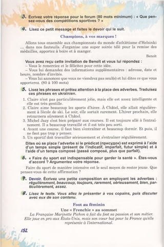 3 . Écrivez votre réponse pour le forum (80 mots minimum) : « Que pen­
sez-vous des compétitions sportives ? »
4 . Lisez ce petit message et faites le devoir qui le suit.
Champions, à vos marques !
Allons tous ensemble aux championnats du monde d’athlétisme d’Helsinki
... dans nos fauteuils. J’organise une super soirée télé pour la remise des
médailles, apportez à boire et à manger.
Benoît
Vous avez reçu cette invitation de Benoît et vous lui répondez :
- Vous le remerciez et le félicitez pour cette idée.
- Vous lui demandez des informations supplémentaires : adresse, date et
heure, nombre d’invités.
- Vous lui annoncez que vous ne viendrez pas seul(e) et lui dites ce que vous
apporterez. (80 à 100 mots)
5 . Lisez les phrases et prêtez attention à la place des adverbes. Traduisez
ces phrases en ukrainien.
1. Claire n’est pas particulièrement jolie, mais elle est assez intelligente et
elle est très gentille.
2. Claire aime beaucoup les sports d’hiver. A Châtel, elle allait régulière­
ment à l’école de ski. Le soir, elle sortait rarement. L’hiver prochain, elle
retournera sûrement à Châtel.
3. Michel Jazy s’est bien préparé aux courses. Il est toujours allé à l’entraî­
nement. Il a beaucoup travaillé et il est très peu sorti.
4. Avant une course, il faut bien s’entraîner et beaucoup dormir. Et puis, il
ne faut pas trop y penser.
5. Un sportif doit travailler sérieusement et s’entraîner régulièrement.
Dites où se place l’adverbe si le prédicat (присудок) est exprimé à l’aide
d’un temps simple (présent de l’indicatif, imparfait, futur simple) et à
l’aide d’un temps composé (passé composé, plus que parfait).
6 . « Faire du sport est indispensable pour garder la santé ». Êtes-vous
d’accord ? Argumentez votre réponse.
Faire du sport de manière intensive est le seul moyen de rester jeune. Que
pensez-vous de cette affirmation ?
Devoir. Écrivez une petite composition en employant les adverbes :
régulièrement, beaucoup, toujours, rarement, sérieusement, bien, par­
ticulièrement, assez.
S . Lisez le texte. Vous allez le présenter à vos copains, puis discuter
avec eux de son contenu.
Foot au féminin
Une « Frenchie » au sommet
La Française Marinette Pichon a fait du foot sa passion et son métier.
Elle joue en pro aux Etats-Unis, mais son cœur bat pour la France qu’elle
représente à l’international.
I5Z
 