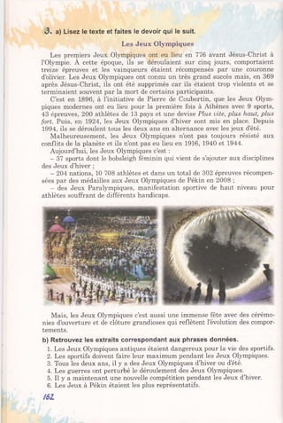 Les Jeux Olympiques
Les premiers Jeux Olympiques ont eu lieu en 776 avant Jésus-Christ à
l’Olympie. À cette époque, ils se déroulaient sur cinq jours, comportaient
treize épreuves et les vainqueurs étaient récompensés par une couronne
d’olivier. Les Jeux Olympiques ont connu un très grand succès mais, en 369
après Jésus-Christ, ils ont été supprimés car ils étaient trop violents et se
terminaient souvent par la mort de certains participants.
C’est en 1896, à l’initiative de Pierre de Coubertin, que les Jeux Olym­
piques modernes ont eu lieu pour la première fois à Athènes avec 9 sports,
43 épreuves, 200 athlètes de 13 pays et une devise Plus vite, plus haut, plus
fort. Puis, en 1924, les Jeux Olympiques d’hiver sont mis en place. Depuis
1994, ils se déroulent tous les deux ans en alternance avec les jeux d’été.
Malheureusement, les Jeux Olympiques n’ont pas toujours résisté aux
conflits de la planète et ils n’ont pas eu lieu en 1916, 1940 et 1944.
Aujourd’hui, les Jeux Olympiques c’est :
- 37 sports dont le bobsleigh féminin qui vient de s’ajouter aux disciplines
des Jeux d’hiver ;
- 204 nations, 10 708 athlètes et dans un total de 302 épreuves récompen­
sées par des médailles aux Jeux Olympiques de Pékin en 2008 ;
- des Jeux Paralympiques, manifestation sportive de haut niveau pour
athlètes souffrant de différents handicaps.
«3. a) Lisez le texte et faites le devoir qui le suit.
Mais, les Jeux Olympiques c’est aussi une immense fête avec des cérémo­
nies d’ouverture et de clôture grandioses qui reflètent l’évolution des compor­
tements.
b) Retrouvez les extraits correspondant aux phrases données.
1. Les Jeux Olympiques antiques étaient dangereux pour la vie des sportifs.
2. Les sportifs doivent faire leur maximum pendant les Jeux Olympiques.
3. Tous les deux ans, il y a des Jeux Olympiques d’hiver ou d’été.
4. Les guerres ont perturbé le déroulement des Jeux Olympiques.
5. Il y a maintenant une nouvelle compétition pendant les Jeux d’hiver.
6. Les Jeux à Pékin étaient les plus représentatifs.
161
 