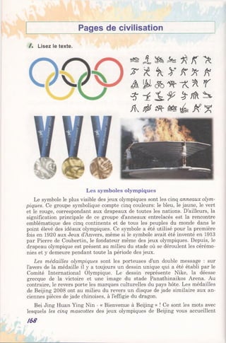 Pages de civilisation
/ . Lisez le texte.
J Sfe As K
T  y A 'A A
A 'M T v % r
$ y rô t
A $ a% A X X
Les symboles olympiques
Le symbole le plus visible des jeux olympiques sont les cinq anneaux olym­
piques. Ce groupe symbolique compte cinq couleurs: le bleu, le jaune, le vert
et le rouge, correspondant aux drapeaux de toutes les nations. D’ailleurs, la
signification principale de ce groupe d’anneaux entrelacés est la rencontre
emblématique des cinq continents et de tous les peuples du monde dans le
point élevé des idéaux olympiques. Ce symbole a été utilisé pour la première
fois en 1920 aux Jeux d’Anvers, même si le symbole avait été inventé en 1913
par Pierre de Coubertin, le fondateur même des jeux olympiques. Depuis, le
drapeau olympique est présent au milieu du stade où se déroulent les cérémo­
nies et y demeure pendant toute la période des jeux.
Les médailles olympiques sont les porteuses d’un double message : sur
l’avers de la médaille il y a toujours un dessin unique qui a été établi par le
Comité International Olympique. Le dessin représente Nike, la déesse
grecque de la victoire et une image du stade Panathinaikos Arena. Au
contraire, le revers porte les marques culturelles du pays hôte. Les médailles
de Beijing 2008 ont au milieu du revers un disque de jade similaire aux an­
ciennes pièces de jade chinoises, à l’effigie du dragon.
Bei Jing Huan Ying Nin - « Bienvenue à Beijing » ! Ce sont les mots avec
lesquels les cinq mascottes des jeux olympiques de Beijing vous accueillent
/68
 