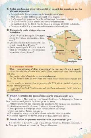 6 . Faites un dialogue avec votre ami(e) en posant des questions sur les
phrases suivantes.
- Au nord de la France se trouve le Nord-Pas-de-Calais.
- Mon ami Josephe habite maintenant cette région.
- Il n’y a pas longtemps sa famille a déménagé dans cette région.
- Le Nord-Pas-de-Calais s’étend sur deux départements.
- La capitale de la Le Nord-Pas-de-Calais a presque 200 000 habitants.
- Dans cette ville il y a beaucoup de monuments historiques.
7*. Regardez la carte et répondez aux
questions.
1. Qu’est-ce qu’un hexagone ? Pourquoi
est-ce le symbole du territoire fran­
çais ?
2. Quelles sont les distances nord / sud
et est / ouest de la France ?
3. Quels avantages la France peut-elle
tirer de l’étendue de ses frontières
terrestres et maritimes ?
Les pronoms relatifs
Que - complément d’objet direct (qu’- devant voyelle ou h muet)
- Les Fortelle sont de très bons amis. Nous connaissons ces amis depuis
dix ans.
(ces amis - objet direct du verbe connaissons)
—y Les Fortelle sont de très bons amis que nous connassons depuis dix
ans.
- Le musée est consacré à la peinture du XIXesiècle. André visitera ce
musée samedi prochain.
—>Le musée quAndré visitera samedi prochain est consacré à la peinture
du XIXesiècle.
S, Devoir. Réunissez les deux phrases par le pronom relatif que.
E x e m p l e : Mon amie ne rendjamais les livres. On lui prête ces livres-
Mon amie ne rend jamais les livres qu’on lui prête.
1. Fabrice ne répond pas toujours aux questions. On lui pose ces questions.
2. L’instituteur a eu la réponse. Il attendait cette réponse.
3. Nous pensons à ce voyage. Nous ferons bientôt ce voyage.
4. C’est ma patrie. J’aime ma patrie.
5. Bordeaux est une grande ville. Je connais très bien cette ville.
6. Ma mère apprécie les bijoux. Mon père lui a offert ces bijoux.
4» Devoir. Faites les phrases en utilisant le pronom relatif que.
E x e m p l e : Le livre ... (je le lis) est un roman de Georges Simenon.-
Le livre que je lis est un roman de Georges Simenon.
/f
 