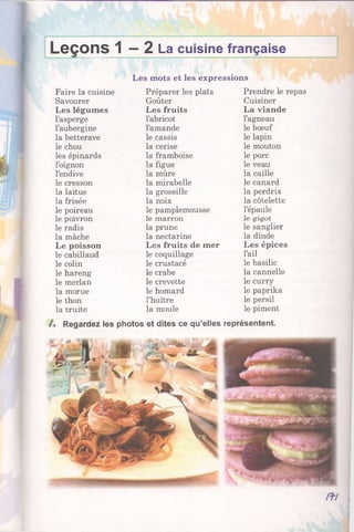 Leçons 1 —2 La cuisine française
Les mots et les expressions
Faire la cuisine Préparer les plats Prendre le repas
Savourer Goûter Cuisiner
Les légumes Les fruits La viande
l’asperge l’abricot l’agneau
l’aubergine l’amande le bœuf
la betterave le cassis le lapin
le chou la cerise le mouton
les épinards la framboise le porc
l’oignon la figue le veau
l’endive la mûre la caille
le cresson la mirabelle le canard
la laitue la groseille la perdrix
la frisée la noix la côtelette
le poireau le pamplemousse l’épaule
le poivron le marron le g ig o t
le radis la prune le sanglier
la mâche la nectarine la dinde
Le poisson Les fruits de mer Les épices
le cabillaud le coquillage l’ail
le colin le crustacé le basilic
le hareng le crabe la cannelle
le merlan le crevette le curry
la morue le homard le paprika
le thon l’huître le persil
la truite la moule le piment
Regardez les photos et dites ce qu’elles représentent.
m
 