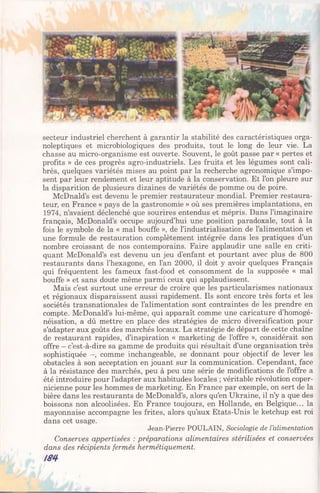 secteur industriel cherchent à garantir la stabilité des caractéristiques orga-
noleptiques et microbiologiques des produits, tout le long de leur vie. La
chasse au micro-organisme est ouverte. Souvent, le goût passe par « pertes et
profits » de ces progrès agro-industriels. Les fruits et les légumes sont cali­
brés, quelques variétés mises au point par la recherche agronomique s’impo­
sent par leur rendement et leur aptitude à la conservation. Et l’on pleure sur
la disparition de plusieurs dizaines de variétés de pomme ou de poire.
McDnald’s est devenu le premier restaurateur mondial. Premier restaura­
teur, en France « pays de la gastronomie » où ses premières implantations, en
1974, n’avaient déclenché que sourires entendus et mépris. Dans l’imaginaire
français, McDonald’s occupe aujourd’hui une position paradoxale, tout à la
fois le symbole de la « mal bouffe », de l’industrialisation de l’alimentation et
une formule de restauration complètement intégrée dans les pratiques d’un
nombre croissant de nos contemporains. Faire applaudir une salle en criti­
quant McDonald’s est devenu un jeu d’enfant et pourtant avec plus de 800
restaurants dans l’hexagone, en l’an 2000, il doit y avoir quelques Français
qui fréquentent les fameux fast-food et consomment de la supposée « mal
bouffe » et sans doute même parmi ceux qui applaudissent.
Mais c’est surtout une erreur de croire que les particularismes nationaux
et régionaux disparaissent aussi rapidement. Ils sont encore très forts et les
sociétés transnationales de l’alimentation sont contraintes de les prendre en
compte. McDonald’s lui-même, qui apparaît comme une caricature d’homogé­
néisation, a dû mettre en place des stratégies de micro diversification pour
s’adapter aux goûts des marchés locaux. La stratégie de départ de cette chaîne
de restaurant rapides, d’inspiration « marketing de l’offre », considérait son
offre - c’est-à-dire sa gamme de produits qui résultait d’une organisation très
sophistiquée -, comme inchangeable, se donnant pour objectif de lever les
obstacles à son acceptation en jouant sur la communication. Cependant, face
à la résistance des marchés, peu à peu une série de modifications de l’offre a
été introduire pour l’adapter aux habitudes locales ; véritable révolution coper-
nicienne pour les hommes de marketing. En France par exemple, on sert de la
bière dans les restaurants de McDonald’s, alors qu’en Ukraine, il n’y a que des
boissons non alcoolisées. En France toujours, en Hollande, en Belgique... la
mayonnaise accompagne les frites, alors qu’aux Etats-Unis le ketchup est roi
dans cet usage.
Jean-Pierre POULAIN, Sociologie de l’alimentation
Conserves appertisées : préparations alimentaires stérilisées et conservées
dans des récipients fermés hermétiquement.
№
 