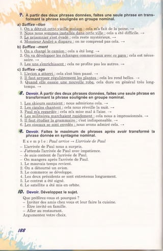 J"% À partir des deux phrases données, faites une seule phrase en trans­
formant la phrase soulignée en groupe nominal.
a) Suffixe -tion
1. On a détruit cette vieille maison ; cela m’a fait de la peine. —*■
2. Nous nous sommes installés dans cette ville : cela a été difficile. —»
3. Le prisonnier s’est évadé : cela reste mystérieux. —>
4. Monsieur André a disparu : on ne comprend pas cela. —>
b) Suffixe -m ent
1. On a chargé le camion : cela a été long. —>■
2. On va développer les échanges commerciaux avec ce pavs : cela est néces­
saire. —>
3. Les uns s’enrichissent : cela ne profite pas les autres. —*
c) Suffixe -âge
1. L’avion a atterri : cela s’est bien passé. —>
2. Il faut arroser régulièrement les plantes : cela les rend belles. —+
3. Quand elle essaie une nouvelle robe, cela dure en général très long­
temps. —>
8% Devoir. À partir des deux phrases données, faites une seule phrase en
transformant la phrase soulignée en groupe nominal.
1. Les skieurs sautaient : nous admirions cela. —>
2. Les cigales chantent : cela nous réveille la nuit. —>
3. Paul m’a regardée : cela m’a mise mal à l’aise. —>
4. Les militaires marchaient rapidement : cela nous a impressionnés. —+
5. Il faut étudier la grammaire : c’est indispensable. —►
6. Les oiseaux se sont envolés : nous avons admiré cela. —>
8% Devoir. Faites le maximum de phrases après avoir transformé la
phrase donnée en syntagme nominal.
E x e m p l e : Paul arrive —» L’arrivée de Paul
- L’arrivée de Paul nous a surpris.
- J’attends l’arrivée de Paul avec impatience.
—Je suis content de l’arrivée de Paul.
—On mangera après l’arrivée de Paul.
1. Le mauvais temps revient.
2. On a détourné un avion.
3. Le commerce se développe.
4. Les deux présidents se sont entretenus longuement.
5. Le contrat a été signé.
6. Le satellite a été mis en orbite.
10% Devoir. Développez le sujet.
Que préférez-vous et pourquoi ?
- Inviter des amis chez vous et leur faire la cuisine.
- Etre invité en famille.
- Aller au restaurant.
Argumentez votre choix.
188
 