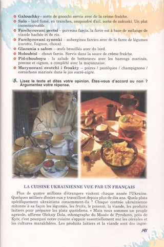 O Galouchky- sorte de gnocchi servis avec de la crème fraîche.
O Salo - lard fumé, en tranches, saupoudré d’ail, sorte de zakuski. Un plat
incontournable.
O Farchyrovani pertsi - poivrons farcis, la farce est à base de mélange de
viande hachée et de riz.
O Farchyrovani synenki - aubergines farcies avec de la farce de légumes
(carotte, l’oignon, choux).
O Glazunia s salom - œufs brouillés avec du lard.
O Holoubtsi —choux farcis. Servis dans la sauce de crème fraîche.
O Pid-chouboyu - la salade de betteraves avec les harengs marinés,
pomme et oignon, a complété avec la mayonnaise.
O Marynovani ovotchi i froukty - poires / pastèques / champignons /
cornichons marinés dans le jus sucré-aigre.
5 . Lisez le texte et dites votre opinion. Êtes-vous d’accord ou non ?
Argumentez votre réponse.
LA CUISINE UKRAINIENNE VUE PAR UN FRANÇAIS
Plus de quatre millions d’étrangers visitent chaque année l’Ukraine.
Quelques milliers d’entre eux y travaillent depuis plus de dix ans. Quels plats
spécifiquement ukrainiens consomment-ils ? Chaque contrée ukrainienne
mitonne à sa façon les légumes, les fruits, le poisson, la viande, les produits
laitiers pour préparer les plats quotidiens. « Mais nous sommes un peuple
agricole, affirme Oleksiy Dola, ethnographe du Musée de Pyrohovo, près de
Kyiv, c’est pourquoi notre cuisine s’appuie essentiellement sur les céréales et
les cultures maraîchères. Les produits laitiers et la viande sont des ingré-
N !
 