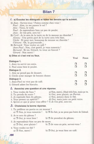 Bilan 7
/ . a) Écoutez les dialogues et faites les devoirs qui le suivent.
1) Jean : Servez-vous ! Faites comme chez vous !
Paul : Alex, tu me passes le sel ?
Alex : Tiens, le voilà.
Paul : Je reprendrais bien un peu de poulet.
Jean : Je t’en prie, sers toi !
2) Cyril : Je te sers de la tarte ou de la mousse au chocolat ?
Antony : Une petite part de la tarte sera très bien.
Cécile : Et pour moi, beaucoup de mousse au chocolat !
Clément : Oh, la gourmande...
3) Bernard : Vous voulez un café ?
Jean-Paul : Non, c’est gentil, je vous remercie !
Bernard : Et toi, Gérard, tu veux un biscuit ?
Gérard : Non merci !
b) Dites si c’est vrai ou faux.
Vrai Faux
Dialogue 1.
1. Jean va servir ses amis. □ □
2. Paul aime bien le poulet. □ □
Dialogue 2.
1. Alex ne prend pas de dessert. □ □
2. Cécile aime manger de bonnes choses □ □
Dialogue 3.
1. Jean-Paul ne veut pas de café. □ □
3. Gérard adore les biscuits. □ □
Z . Associez une question et une réponse.
1. Vous voulez de l’eau ? a) Non, merci, c’était très bon, mais ça va.
2. Tu prends du sucre ? b) Oui, avec plaisir, un Perriet.
3. Je reprends bien du gâteau. c) Non,jamais dans le thé.
4. Vous prenez un apéritif ? d) Oui,mais juste un petit verre.
5. Qu’est-ce que je peux vous offrir ? f) Je t’en prie, sers-toi.
3. Choisissez la bonne réponse.
1. Tu préfères un pastis ou un muscat ?
a) □ Non, je vous remercie ! b) □ En fait, je ne peux pas boire de l’alcool.
2. Je te sers du gâteau ?
a) □ Oui, je veux bien ! b) □ Je prendrai du gâteau.
3. Je reprendrais bien un peu de sauce.
a) □ Oui, avec plaisir ! b) □ Je vous en prie, servez-vous !
4. Vous voulez un thé ?
a) □ Non, merci ! b) □ Oui, je veux bien un café.
 