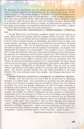 En Espagne, les ingrédients sont les mêmes que ceux du sud de la France,
mais la cuisine espagnole se caractérise par des saveurs plus fortes. En Es­
pagne aussi, on a une entrée, un plat et un dessert. Comme les Français, nous
mangeons à heures fixes, avec un effet pervers : il faut manger quand on a
faim, pas parce que c’est l’heure. Mais nos habitudes restent meilleures pour
la santé que celles des pays plus au nord. En Pologne, les plats traditionnels
sont souvent très copieux et riches en viande, en particulier les saucisses. Un
bon point quand même, nos ingrédients fermentés (chou, concombre...) appor­
tent de bonnes bactéries pour le transit intestinal. »
Adam Drewnovski, nutritionniste et épidémiologiste à Washing­
ton
« Vu des Etats-Unis, les Français semblent rigides avec leurs heures de
repas. Mais cela leur garantit aussi de manger mieux et moins. Cela m’im­
pressionne de voir que même dans les cantines, les repas français sont struc­
turés en trois ou quatre parties, et abordables. Aux Etats-Unis, la règle, c’est
le plat unique : une pizza, des pâtes ou un sandwich avec des frites. On prend
un format énorme - 30,5 cm de diamètre pour les pizzas - pour se sentir
rassasié. Le plein de gras pour peu de variété ! Conséquence : on grignote tout
l’après-midi. Le plaisir et la convivialité ? C’est simple, le mot „ commensa-
lité “ n’a pas de traduction chez nous ! Nous nous focalisons sur les nutriments,
les graisses, les vitamines, mais le plaisir importe peu. Nos aliments, comme
le pain, sont souvent enrichis en vitamines mais sans texture, sans caractère.
Ils ne procurent aucun effet en bouche donc nous en mangeons trop. En
France, le pain est croustillant, goûteux. Il y a quand même une chose que je
n’envie pas aux Français : leurs petits déjeuners, trop sucrés, trop légers. Chez
nous, les chaînes McDonald’s et Starbucks Coffee, têtes de pont de notre
culture alimentaire à l’étranger, lancent un nouveau petit déjeuner très à la
mode : des flocons d’avoine chauds avec des fruits desséchés et du sirop
d’érable. Pas trop calorique mais très complet : les Français devraient s’en
inspirer ! »
Philippe Sionneau, praticien et enseignant en médecine chinoise
« Manger trois fois par jour est tout à fait en accord avec la diététique
chinoise, à un détail près : nous inversons les quantités du petit déjeuner et
du dîner. Les Français mangent trop peu le matin et trop le soir. Les Chinois
accordent eux aussi une grande importance au fait de manger ensemble, à
l’esthétique des assiettes, à la bonne odeur des mets : une ambiance agréable
et détendue participe à une meilleure assimilation. Seul le pain, surtout
complet, me semble un aliment traditionnel de base original et intéressant,
comparable au riz. Au contraire, en Chine, le vin et le fromage sont quasiment
inexistants. Ce qui pose problème, ce sont tous les desserts que les Français
avalent en fin de repas. La diététique chinoise repose sur l’équilibre des cinq
saveurs : acide, amer, doux, piquant et salé. Le sucré témoigne d’un excès de
„ doux “. Même s’il apporte de l’énergie ponctuellement, cela fatigue le système
digestif et affaiblit l’organisme... Autre mauvaise habitude, les Français boi­
vent beaucoup d’eau, surtout en début de repas. Pour les Chinois, cela nuit à
la digestion : mieux vaut boire chaud - thé ou bouillon - après manger. »
Olga Klymenko,d’après Ça m’intéresse, avril 2011
m
 
