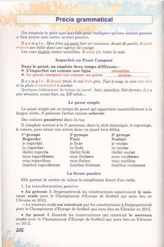 Précis grammatical
On emploie le plus-que-parfait pour indiquer qu’une action passée
a lieu avant une autre action passée.
E x e m p l e : Mon frère est parti hier en vacances. Avant de partir, il avait
réservé son billet dans une agence de voyage.
Les rues étaient toutes mouillées. Il avait plu toute la nuit.
Imparfait ou Passé Composé
Dans le passé, on emploie deux temps différents :
► L’imparfait est comme une ligne__________ situation___________
► Le passé composé est comme un point________action ._________
E x e m p l e : Il faisait froid, le ciel était gris. Tout à coup, le vent s’est levé
et la pluie a commencé à tomber.
Quelques indicateurs de temps de passé : hier, autrefois, l’été dernier, il y a
une semaine, avant-hier, au XXesiècle...
Le passé simple
Le passé simple est un temps du passé qui appartient essentiellement à la
langue écrite. Il présente l’action comme achevée :
Des voitures passèrent dans la rue.
Il s’emploie souvent à la 3epersonne, dans le récit historique, le reportage,
le roman, pour situer une action dans un passé bien défini.
1ergroupe 2egroupe 3e groupe
Regarder Finir Vouloir
je regardai je finis je voulus
tu regardas tu finis tu voulus
il(elle) regarda il(elle) finit il(elle) voulut
nous regardâmes nous finîmes nous voulûmes
vous regardâtes vous finîtes vous voulûtes
ils(elles) regardèrent ils(elles) finirent ils(elles) voulurent
La forme passive
Elle permet de mettre en valeur le complément direct d’un verbe.
1. La transformation passive
• Au présent A Dnipropetrovsk les constructeurs construisent le nou­
veau stade pour le Championnat d’Europe de football qui aura lieu en
Ukraine en 2012.
—*Le nouveau stade est construit par les constructeurs à Dnipropetrovsk
pour le Championnat d’Europe de football qui aura lieu en Ukraine en 2012.
• Au passé À Donetsk les constructeurs ont construit le nouveau
stade pour le Championnat d’Europe de football qui aura lieu en Ukraine
en 2012.
101
 