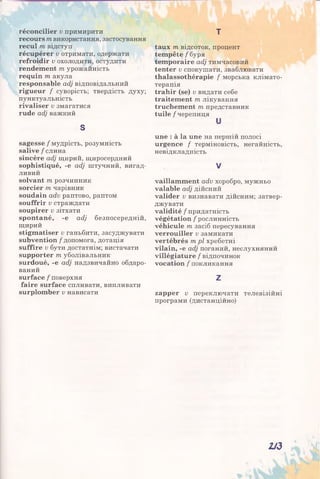 réconcilier v примирити
recours m використання, застосування
recul m відступ
récupérer v отримати, одержати
refroidir v охолодити, остудити
rendement т урожайність
requin m акула
responsable adj відповідальний
rigueur / суворість; твердість духу;
пунктуальність
rivaliser v змагатися
rude adj важкий
S
sagesse / мудрість, розумність
salive / слина
sincère adj щирий, щиросердний
sophistiqué, -e adj штучний, вигад­
ливий
solvant m розчинник
sorcier m чарівник
soudain adv раптово, раптом
souffrir v страждати
soupirer v зітхати
spontané, -e adj безпосередній,
щирий
stigmatiser v ганьбити, засуджувати
subvention / допомога, дотація
suffire u бути достатнім; вистачати
supporter т уболівальник
surdoué, -e adj надзвичайно обдаро­
ваний
surface / поверхня
faire surface спливати, випливати
surplomber v нависати
т
taux т відсоток, процент
tempête / буря
temporaire adj тимчасовий
tenter v спокушати, зваблювати
thalassothérapie / морська клімато­
терапія
trahir (se) v видати себе
traitement т лікування
truchement т, представник
tuile / черепиця
и
une : à la une на першій полосі
urgence / терміновість, негайність,
невідкладність
V
vaillamment adv хоробро, мужньо
valable adj дійсний
valider и визнавати дійсним; затвер­
джувати
validité / придатність
végétation / рослинність
véhicule т засіб пересування
verrouiller v замикати
vertébrés т рі хребетні
vilain, -e adj поганий, неслухняний
villégiature / відпочинок
vocation / покликання
Z
zapper v переключати телевізійні
програми (дистанційно)
113
 