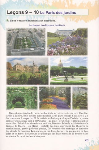 Leçons 9 —10 Le Paris des jardins
/ . Lisez le texte et répondez aux questions.
À chaque jardins ses habitués
Dans chaque jardin de Paris, les habitués se retrouvent chez eux. Car d’un
jardin à l’autre, d’un square contemporain à un parc chargé d’histoire il y a
des coutumes à respecter. Si la mairie souhaite que chaque Parisien « puisse
disposer d’un espace vert à 500 mètres - au plus - de chez lui », il faut qu’il s’y
sente bien. Priorité est donnée aux enfants, bien sûr. Selon la surface dont elle
dispose, la Mairie - ou l’État - installe des jeux, entretient des théâtres de
marionnettes, garde quelques poneys, fait tourner des manèges et conserve
des stands de bonbons. Les amoureux ont leurs bancs - de préférence en bois
peint et en fonte. Les joueurs de pétanque ont leurs terrains de boules et les
amateurs de musique leurs kiosques.
13
 