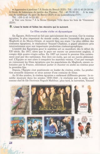 • Apprendre à jardiner ? À l’école du Breuil (XIIe) : Tél. : (33-1) 43 28 28 94.
A l’école de botanique du jardin des Plantes : Tél. : 40 79 30 00. A la mai­
son du jardinage du parc de Bercy (XIIe) et au Luxembourg (VIe) :
Tél. : (33-1) 42 34 23 62.
• Voir une ferme ? A la ferme Georges Ville dans les bois de Vincennes
(XIIe).
?■. Lisez le texte et faites les devoirs qui le suivent.
Le film arabe riche et dynamique
En Egypte, Hollywood ne fait pas spécialement des envieux. Car le cinéma
égyptien, le plus important du monde arabe, couvre l’ensemble des pays du
Maghreb et du Moyen-Orient, et nourrit bien ses stars ! Le plus célèbre des
cinéastes égyptiens, le réalisateur Youssef Chahine, a gagné plusieurs prix
internationaux avec son importante production cinématographique.
L’intérêt des Egyptiens pour le septième art se manifeste dès le début du
XXesiècle. En 1917, alors que le pays est encore un protectorat anglais, il
compte déjà quatre-vingts salles. En 1927 est tourné le premier film entière­
ment joué par des nationaux. Son titre est Leila, qui est un succès phénomé­
nal. L’Égypte se met alors à conquérir les marchés voisins. C’est par exemple
en visionnant les films égyptiens que les populations du Maghreb, encore co­
lonisées par la France, entendant parler et chanter en arabe au cinéma pour
la première fois.
Depuis, l’Egypte s’est positionnée en leader du cinéma arabe. La produc­
tion annuelle moyenne se situe autour d’une centaine de films.
Au fil des années, le cinéma égyptien a embrassé différents genres : la co­
médie musicale dans les années 1930-1940 ; le réalisme par la suite, avec
comme chef de file l’écrivain Naguib Mahfouz ; plus tard, la narration, Youssef
16
 