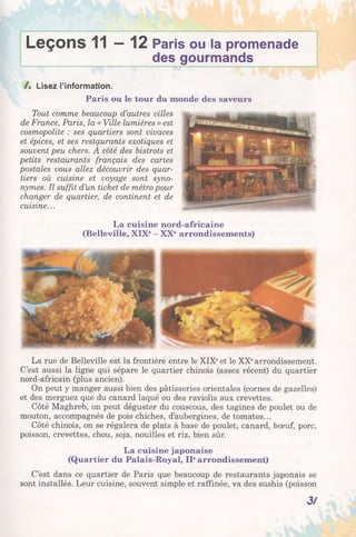 Leçons 11—12 Paris ou la promenade
des gourmands
/ . Lisez l’information.
Paris ou le tour du monde des saveurs
Tout comme beaucoup d’autres villes
de France, Paris, la « Ville lumières » est
cosmopolite : ses quartiers sont vivaces
et épices, et ses restaurants exotiques et
souvent peu chers. A côté des bistrots et
petits restaurants français des cartes
postales vous allez découvrir des quar­
tiers où cuisine et voyage sont syno­
nymes. Il suffit d’un ticket de métro pour
changer de quartier, de continent et de
cuisine...
La cuisine nord-africaine
(Belleville, XIXe- XXearrondissements)
La rue de Belleville est la frontière entre le XIXeet le XXearrondissement.
C’est aussi la ligne qui sépare le quartier chinois (assez récent) du quartier
nord-africain (plus ancien).
On peut y manger aussi bien des pâtisseries orientales (cornes de gazelles)
et des merguez que du canard laqué ou des raviolis aux crevettes.
Côté Maghreb, on peut déguster du couscous, des tagines de poulet ou de
mouton, accompagnés de pois chiches, d’aubergines, de tomates...
Côté chinois, on se régalera de plats à base de poulet, canard, bœuf, porc,
poisson, crevettes, chou, soja, nouilles et riz, bien sûr.
La cuisine japonaise
(Quartier du Palais-Royal, IIearrondissement)
C’est dans ce quartier de Paris que beaucoup de restaurants japonais se
sont installés. Leur cuisine, souvent simple et raffinée, va des sushis (poisson
3/
 