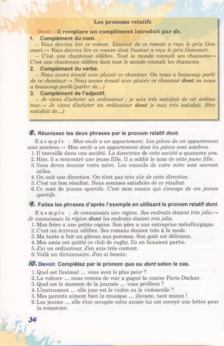 Les pronoms relatifs
Dont - il remplace un complément introduit par de.
1. Complément du nom.
- Vous devriez lire ce roman. L’auteur de ce roman a reçu le prix Con­
court.-* Vous devriez lire ce roman dont l’auteur a reçu le prix Goncourt.
- C’est une chanteuse célèbre. Tout le monde connaît ses chansons—»
C’est une chanteuse célèbre dont tout le monde connaît les chansons.
2. Complément du verbe.
- Nous avons écouté avec plaisir ce chanteur. On nous a beaucoup parlé
de ce chanteur.—* Nous avons écouté avec plaisir ce chanteur dont on nous
a beaucoup parlé.(parler de...)
3. Complément de l’adjectif.
- Je viens d’acheter un ordinateur ; je suis très satisfait de cet ordina­
teur.—*■Je viens d’acheter un ordinateur dont je suis très satisfait, (être
satisfait de...)
8 . Réunissez les deux phrases par le pronom relatif dont.
E x e m p l e : Mon oncle a un appartement. Les pièces de cet appartement
sont sombres.—*Mon oncle a un appartement dont les pièces sont sombres.
1. Il travaille dans une société. La directrice de cette société a quarante ans.
2. Hier, il a rencontré une jeune fille. Il a oublié le nom de cette jeune fille.
3.Vous devez écouter votre mère. Les conseils de votre mère sont souvent
utiles.
4. On suit une direction. On n’est pas très sûr de cette direction.
5. C’est un bon résultat. Nous sommes satisfaits de ce résultat.
6. Ce sont de jeunes sportifs. C’est mon cousin qui s’occupe de ces jeunes
sportifs.
8. Faites les phrases d’après l’exemple en utilisant le pronom relatif dont.
E x e m p l e : Je connaissais une région. Ses endroits étaient très jolis.—*
Je connaissais la région dont les endroits étaient très jolis.
1.Mon frère a une petite copine. Son père a une entreprise métallurgique.
2. C’est un écrivain célèbre. Ses romans étaient très à la mode.
3. Ma tante a fait un gâteau aux pommes. Son goût est délicieux.
4. Mes amis ont quitté ce club de rugby. Ils en faisaient partie.
5. J’ai un ordinateur. J’en suis très content.
6. Voilà un dictionnaire. J’en ai besoin.
/ 0 . Devoir. Complétez par le pronom que ou dont selon le cas.
1. Quel est l’animal ... vous avez le plus peur ?
2. La voiture ... nous venons de voir a gagné la course Paris-Dackar.
3. Quel est le moment de la journée ... vous préférez ?
4. L’instrument ... elle joue est le violon ou le violoncelle ?
5.Mes parents aiment bien la musique ... j’écoute, tant mieux !
6.Les jeunes ... elle s’est occupée cette année lui ont envoyé une lettre pour
la remercier.
34
 