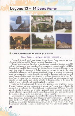 Leçons 13 —14 Douce France
/ . Lisez le texte et faites les devoirs qui le suivent.
Douce France, cher pays de nos vacances ...
Temps de travail, durée des congés, temps libre... Nous sommes au cœur
d’un vrai débat de société. Et nos vacances dans tout cela ?
Depuis une trentaine d’années, le nombre des vacanciers français a doublé
et leurs habitudes se sont transformées. Les premiers congés payés, en 1936,
étaient plus un effet d’annonce qu’un phénomène de masse. A l’époque, si on
avait des jours de vacances, il fallait avoir les moyens de partir. Ce n’est
qu’après la Libération que le vacancier est entré dans la peau du personnage,
rougi par ses premiers coups de soleil, une glacière dans une main, un parasol
dans l’autre, photographié avec femme et enfants devant sa caravane. Au­
jourd’hui, le vacancier est devenu un professionnel, un consommateur qui
s’évade souvent, quelle que soit la période de l’année, même si les mois de
juillet et août restent les périodes les plus fréquentées.
Mais les destinations sont devenues plus proches, plus originales aussi.
Quatre Français sur dix choisissent de rester en France, loin du bruit, du
stress et de la pollution des villes. Selon un récent sondage, 35 % des Français
privilégient la découverte de la nature pendant leurs vacances, même si un
séjour à la mer, reposant et adapté aux enfants, séduit plus particulièrement
les moins de 35 ans et les couples avec de jeunes enfants.
Les vacances à la campagne étaient hier les seules destinations possibles
faute de moyens. Elles sont aujourd’hui devenues un vrai choix. « Pour beau­
coup, écrit Jean Viard, sociologue au CNRS, la campagne donne l’image de
traditions conservées, d’enracinement, l’image de la vraie France. » De plus,
le vacancier, attentif à sa santé et à son bien-être, veut aller à son rythme, être
36
 