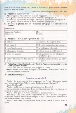 libre dans un cadre naturel, en famille, et privilégie la qualité de la vie et des
rapports avec les autres.
D’après un article de Sylvie Moisy, Club Camif
a) Répondez aux questions.
1. Quels types de vacanciers est-ce qu’on y oppose ?
2. Sur quelles valeurs insiste la fin du troisième paragraphe ?
3. Relevez les expressions de temps. Combien de périodes sont évoquées ?
4. Sur quelles valeurs insiste la fin du troisième paragraphe ?
b) Trouvez la phrase clef du deuxième paragraphe et remplissez le
tableau.
Phrase clef : ...
Campagne / nature Mer
Raison : ... Raison :
c) Associez le mot et son équivalent de sens.
1 séduire A au centre de, en plein dans
2 au cœur de B devenir vraiment un personnage
3 un effet d’annonce C avoir l’argent nécessaire
4 phénomène de masse D attirer, avoir la préférence de
5 avoir les moyens E fait qui concerne un très grand
nombre de gens
6 entrer dans la peau d’un person­
nage
F une façon d’annoncer ce qui allait
se passer
d) Faites le point sur la situation en Ukraine. Pour écrire, inspirez-vous du
texte que vous avez lu.
1. Faites une liste des idées que vous suggère le thème.
2. Organisez-les sous trois rubriques : historique, destinations actuelles,
motivations des vacanciers.
Z. Écoutez le dialogue.
Comment ça marche ?
Xavier : Je ne comprends rien au système, en France ! Comment on fait
pour acheter des billets ? Est-ce qu’on doit les acheter à l’avance ?
Sam : Ça dépend !
Xavier : Voilà, c’est typiquement français, « ça dépend » !
Sam : Attends, je t’explique. Dans certains cinémas, tu peux acheter tes
billets à l’avance, mais pour le jour même.
Xavier : Et à quoi je le vois ? Comment je peux le savoir ?
Sam : Il y a une petite affiche « spectateurs munis de billets » ou « specta­
teurs sans billets ». Si rien n’est marqué, tu dois faire la queue pour acheter
ton billet et rentrer tout de suite.
Xavier : Deuxième caractéristique de la France : faire la queue, faire la
queue !
3?
 