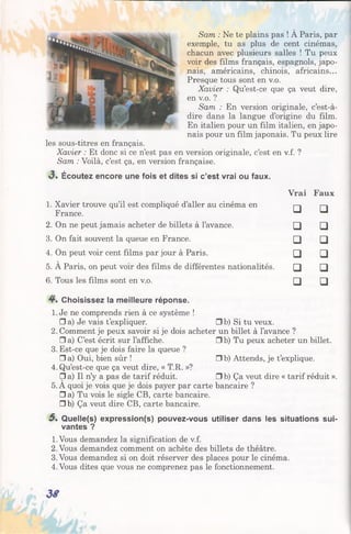 Sam : Ne te plains pas ! À Paris, par
exemple, tu as plus de cent cinémas,
chacun avec plusieurs salles ! Tu peux
voir des films français, espagnols, japo­
nais, américains, chinois, africains...
Presque tous sont en v.o.
Xavier : Qu’est-ce que ça veut dire,
en v.o. ?
Sam : En version originale, c’est-à-
dire dans la langue d’origine du film.
En italien pour un film italien, en japo­
nais pour un film japonais. Tu peux lire
les sous-titres en français.
Xavier : Et donc si ce n’est pas en version originale, c’est en v.f. ?
Sam : Voilà, c’est ça, en version française.
<3. Écoutez encore une fois et dites si c’est vrai ou faux.
Vrai Faux
1. Xavier trouve qu’il est compliqué d’aller au cinéma en
France. □ □
2. On ne peut jamais acheter de billets à l’avance. □ □
3. On fait souvent la queue en France. □ □
4. On peut voir cent films par jour à Paris. □ □
5. A Paris, on peut voir des films de différentes nationalités. □ □
6. Tous les films sont en v.o. □ □
4 . Choisissez la meilleure réponse.
1. Je ne comprends rien à ce système !
□ a) Je vais t’expliquer. Gb) Si tu veux.
2. Comment je peux savoirsi je dois acheter un billet à l’avance ?
□ a) C’est écrit sur l’affiche. Gb) Tu peux acheter un billet.
3. Est-ce que je dois faire la queue ?
□ a) Oui, bien sûr ! Gb) Attends, je t’explique.
4. Qu’est-ce que ça veut dire, « T.R. »?
□ a) Il n’y a pas de tarif réduit. □ b) Ça veut dire « tarif réduit ».
5. A quoi je vois que je dois payer par carte bancaire ?
□ a) Tu vois le sigle CB, carte bancaire.
□ b) Ça veut dire CB, carte bancaire.
5 . Quelle(s) expression(s) pouvez-vous utiliser dans les situations sui­
vantes ?
1.Vous demandez la signification de v.f.
2. Vous demandez comment on achète des billets de théâtre.
3.Vous demandez si on doit réserver des places pour le cinéma.
4. Vous dites que vous ne comprenez pas le fonctionnement.
 