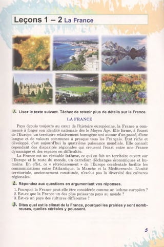 Leçons 1 —2 La France
/ . Lisez le texte suivant. Tâchez de retenir plus de détails sur la France.
LA FRANCE
Pays depuis toujours au cœur de l’histoire européenne, la France a com­
mencé à forger son identité nationale dès le Moyen Age. Elle forme, à l’ouest
de l’Europe, un territoire relativement homogène uni autour d’un passé, d’une
langue et de valeurs communes à presque tous les Français. Etat riche et
développé, c’est aujourd’hui la quatrième puissance mondiale. Elle connaît
cependant des disparités régionales qui creusent l’écart entre une France
dynamique et des espaces en difficultés.
La France est un véritable isthme, ce qui en fait un territoire ouvert sur
l’Europe et le reste du monde, un carrefour d’échanges économiques et hu­
mains. En effet, ce « rétrécissement » de l’Europe occidentale facilite les
communications entre l’Atlantique, la Manche et la Méditerranée. L’unité
territoriale, anciennement constituée, n’exclut pas la diversité des cultures
régionales.
Z . Répondez aux questions en argumentant vos réponses.
1. Pourquoi la France peut-elle être considérée comme un isthme européen ?
2. Est-ce que la France un des plus puissants pays au monde ?
3. Est-ce un pays des cultures différentes ?
«3. Dites quel est le climat de la France, pourquoi les prairies y sont nomb­
reuses, quelles céréales y poussent.
5
 