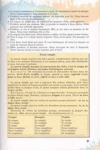 4. Le requin commence à s’intéresser à nous. Je commence à sentir le danger.
Nous commençons à nous préparer à la lutte.
5. Frédéric descend de quelques mètres. Je descends avec lui. Nous descen­
dons à 20 mètres de profondeur.
6. Le requin ne réagit pas. Je réfléchis un moment. Puis, nous agissons.
7. Frédéric prend son couteau. Moi, je prends la caméra à deux mains. Nous
prenons une attitude agressive.
8. Frédéric se met à monter lentement. Moi, je me mets en position de dé­
fense. Nous nous mettons côte à côte.
9. Le requin fait demi-tour. Nous faisons surface. Je fais signe à notre bateau.
10. Tout à coup, il y a deux autres requins. Nous avons peur. J’ai presque un
choc.
11. L’un deux vient droit sur nous. Il veut m’attaquer. Je veux lui donner un
coup de couteau dans le ventre.
12. Mais soudain, il devient nerveux. Sans s’occuper de moi, il disparaît.
Notre bateau arrive et nous sommes pris à bord.
Passé simple
Le passé simple exprime des faits passés, complètement achevés qui ont
eu lieu à un moment déterminé, à un moment précis, sans idée d’habitude
et sans lien avec le présent.
Le passé simple marque la succession des faits, c’est le temps de
la langue écrite (fiction, ouvrages historiques, presse).
E x e m p l e : On entendait la cavale de Sansombre là-haut dans les
pierres. Barbe-Baille souffla sa lampe, ouvrit sa porte, regarda l’aube,
posa sa faux, ferma sa porte, reprit sa faux et s’en alla.
J. Giono
Le passé simple, qui sert à exprimer des actions achevées, peut faire
progresser le récit en faisant succéder une action à une autre. Il est surtout
utilisé dans la langue écrite, le passé composé s’étant généralisé dans la
langue parlée.
E x e m p l e : Ce soir-là, il faisait un temps horrible : le tonnerre grondait,
la pluie faisait rage. Soudain, quelqu’un frappa à la porte. Pierre se leva
et alla ouvrir.
Au passé simple, tous les verbes du premier groupe prennent : ai, as, a,
âmes, âtes, èrent.
Au passé simple, tous les verbes du deuxième groupe prennent : is, is, it,
îmes, îtes, irent.
Beaucoup de verbes du troisième groupe, notamment la plupart des
verbes en -dre, ont au passé simple les terminaisons en -i.
Couper Remplir Tendre
Je coupai Je remplis Je tendis
Tu coupas Tu remplis Tu tendis
Il coupa Il remplit Il tendit
Nous coupâmes Nous remplîmes Nous tendîmes
Vous coupâtes Vous remplîtes Vous tendîtes
Ils coupèrent Ils remplirent Ils tendirent
5/
 