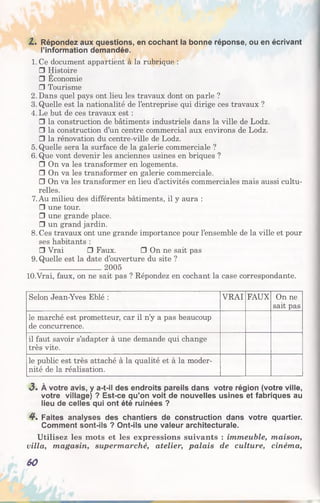 Z. Répondez aux questions, en cochant la bonne réponse, ou en écrivant
l’information demandée.
1. Ce document appartient à la rubrique :
□ Histoire
□ Economie
□ Tourisme
2. Dans quel pays ont lieu les travaux dont on parle ?
3. Quelle est la nationalité de l’entreprise qui dirige ces travaux ?
4. Le but de ces travaux est :
□ la construction de bâtiments industriels dans la ville de Lodz.
□ la construction d’un centre commercial aux environs de Lodz.
□ la rénovation du centre-ville de Lodz.
5. Quelle sera la surface de la galerie commerciale ?
6. Que vont devenir les anciennes usines en briques ?
□ On va les transformer en logements.
□ On va les transformer en galerie commerciale.
□ On va les transformer en lieu d’activités commerciales mais aussi cultu­
relles.
7. Au milieu des différents bâtiments, il y aura :
□ une tour.
□ une grande place.
□ un grand jardin.
8. Ces travaux ont une grande importance pour l’ensemble de la ville et pour
ses habitants :
□ Vrai □ Faux. □ On ne sait pas
9. Quelle est la date d’ouverture du site ?
_________________ 2005
lO.Vrai, faux, on ne sait pas ? Répondez en cochant la case correspondante.
Selon Jean-Yves Eblé : VRAI FAUX On ne
sait pas
le marché est prometteur, car il n’y a pas beaucoup
de concurrence.
il faut savoir s’adapter à une demande qui change
très vite.
le public est très attaché à la qualité et à la moder­
nité de la réalisation.
3» À votre avis, y a-t-il des endroits pareils dans votre région (votre ville,
votre village) ? Est-ce qu’on voit de nouvelles usines et fabriques au
lieu de celles qui ont été ruinées ?
4*. Faites analyses des chantiers de construction dans votre quartier.
Comment sont-ils ? Ont-ils une valeur architecturale.
Utilisez les mots et les expressions suivants : immeuble, maison,
villa, magasin, supermarché, atelier, palais de culture, cinéma,
60
 