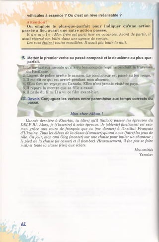 véhicules à essence ? Ou c’est un rêve irréalisable ?
Attention ! |
On emploie le plus-que-parfait pour indiquer qu’une action {
passée a lieu avant une autre action passée.
E x e m p l e : Mon frère est parti hier en vacances. Avant de partir, il 1
avait réservé son billet dans une agence de voyage.
Les rues étaient toutes mouillées. Il avait plu toute la nuit.
й% Mettez le premier verbe au passé composé et le deuxième au plus-que-
parfait.
1.Le navigateur raconte qu’il a vu beaucoup de requins pendant la traversée
du Pacifique.
2. L’agent de police arrête le camion. Le conducteur est passé au feu rouge.
3.11 me dit ce qui est arrivé pendant mon absence.
4. Elles font un voyage au Canada. Elles n’ont jamais visité ce pays.
5. Il répare la montre que sa fille a cassé.
6. Il parle du film. Il a vu ce film avant-hier.
10%Devoir. Conjuguez les verbes entre parenthèse aux temps corrects du
passé.
Mon cher Alban !
L’année dernière à Kharkiv, tu (dire) qu’il (falloir) passer les épreuves du
DELF Bl. Alors, je (s’inscrire) à cette épreuve. Je (obtenir) facilement cet exa­
men grâce aux cours de français que tu (me donner) à l’institut Français
d’Ukraine. Tous les élèves de la classe (s’amuser) quand nous (faire) les jeux de
rôle. Un jour, mon ami Oleg (monter) sur une chaise pour imiter un chanteur ;
le pied de la chaise (se casser) et il (tomber). Heureusement, il (ne pas se faire
mal) et toute la classe (rire) aux éclats.
Mes amitiés
Yaroslav
61
 