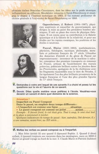chimiste italien Stanislao Cannizzaro, dont les idées sur le poids atomique
influencèrent sa réflexion. Mendeleïev retourna à Saint-Pétersbourg et ensei­
gna la chimie à l’Institut technique en 1863. Il fut nommé professeur de
chimie générale à l’université de Saint-Pétersbourg en 1866.
Oppenheimer, J. Robert (1904-1967), physi­
cien américain et conseiller du gouvernement, qui
dirigea la mise au point des premières bombes ato­
miques. Il mit en place des cours de physique théo­
rique. Il est connu pour sa contribution à la théorie
quantique et à la théorie de la relativité, et pour ses
études sur les rayons cosmiques, les positrons et les
étoiles à neutrons.
Pascal, Biaise (1623-1662), mathématicien,
physicien, théologien, mystique, philosophe, mora­
liste et polémiste français du 17e siècle. L’étendue
des domaines d’intérêt et du génie de Pascal est
impressionnante : inventeur de la machine à calcu­
ler, concepteur des premiers transports en commun
en France, artisan de l’assèchement des marais
poitevins, polémiste brillant contre les jésuites dans
les Provinciales, apologiste de la foi chrétienne avec
les fragments rassemblés sous le titre de Pensées, il
fut également l’un des plus brillants prosateurs de la
langue française et l’une des plus grandes figures
du 17e siècle français.
6. Demandez à votre ami lequel de ces savants il a choisi et posez lui les
questions sur la vie et l’œuvre de ce savant.
?■. Devoir. Dites quelle matière vous préférez à l’école. Voudriez-vous
devenir un savant et dans quel domaine de la science.
Attention !
Imparfait ou Passé Composé
Dans le passé, on emploie deux temps différents :
• L’imparfait est comme une ligne__________ situation____________
• Le passé composé est comme un point_______ action . _________
Exemple : Il faisait froid, le ciel était gris. Tout à coup, le vent s’est levé
et la pluie a commencé à tomber.
Quelques indicateurs de temps de passé : hier, autrefois, l’été dernier, il y
a une semaine, avant-hier, au XXesiècle...
g. Mettez les verbes au passé composé ou à l’imparfait.
1. Mon frère (avoir) 32 ans quand il (épouser) Sophie. 2. Quand il (être)
enfant, il (passer) toujours ses vacances dans les montagnes, mais en 2008 il
(faire) un grand voyage au bord de la mer. 3. Claude Marie et Patrick (habiter)
66
 