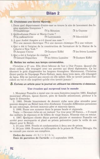 Bilan 2
/. Choisissez une bonne réponse.
1. Dans quel département d’outre-mer se trouve le site de lancement des fu­
sées spatiales françaises ?
□ Guadeloupe □ la Réunion □ la Guyane
2.Qu’étudiaient Pierre et Marie Curie ?
□ la radioactivité □ l’astronomie □ l’électricité
3.À quoi André Ampère a-t-il donné son nom ?
□ à une mesure électrique □ à une mesure chimique □ à une voiture
4. Qui a été à l’origine de la construction de l’armature de la Statue de la
Liberté à New York ?
□ Jacques Chirac □ Gustave Eiffel □ les frères Lumière
5. Qui a été à l’origine du cinéma ?
□ Gérard Depardieu □ les frères Lumière □ Gustave Eiffel
Z . Mettes les verbes aux temps convenables.
Christine a 27 ans. Elle (être) hôtesse de l’air à l’Air France. Quand elle
(être) enfant, elle (voyager) avec ses parents qui (être) diplomates. Ça lui
(donner) le goût d’apprendre les langues étrangères. Maintenant, Christine
(faire) partie de l’équipage Paris-Sydney, mais dans trois mois, elle (changer)
de ligne. Elle ne (savoir) pas encore où elle (aller). Elle ne (avoir) jamais d’ac­
cident en vol et elle (espérer) qu’elle n’en (avoir) jamais !
<3. Écrivez un article pour le journal en utilisant les éléments ci-dessous.
Une évasion qui surprend tout le monde
1. Monsieur Pamalin a mené une vie sans histoires jusqu’en 1985. Employé
municipal efficace, époux discret, père de famille attentionné, pêcheur à la
ligne le dimanche.
2. 1985. Décide bizarrement de devenir riche sans plus attendre pour
pouvoir émigrer au Brésil (son rêve d’enfance). Consulte différentes personnes
de son entourage, devient mauvais père et mauvais époux.
3. 1986. Passe une annonce dans la presse locale et régionale.
Texte : « Devenez riche en un instant ! Le truc pour 20 francs... » Il reçoit
des milliers de réponses et de billets de vingt francs. N’envoie rien en retour.
4. 1987. Quelques clients déçus portent plainte et monsieur Pamalin est
arrêté pour escroquerie et placé en prison préventive juste la veille de son
départ pour le Brésil.
5. 24 juin 1988. Procès et condamnation à deux ans de prison.
6. 30 juin 1988. Évasion en hélicoptère de la prison de Fleury-Mérogis. On
ne connaît pas encore ses complices.
Ordre du texte : 6 / 5 / l / 2 / 3 / 4 .
Date de parution de l’article : e 2 septembre 1988.
fZ
 